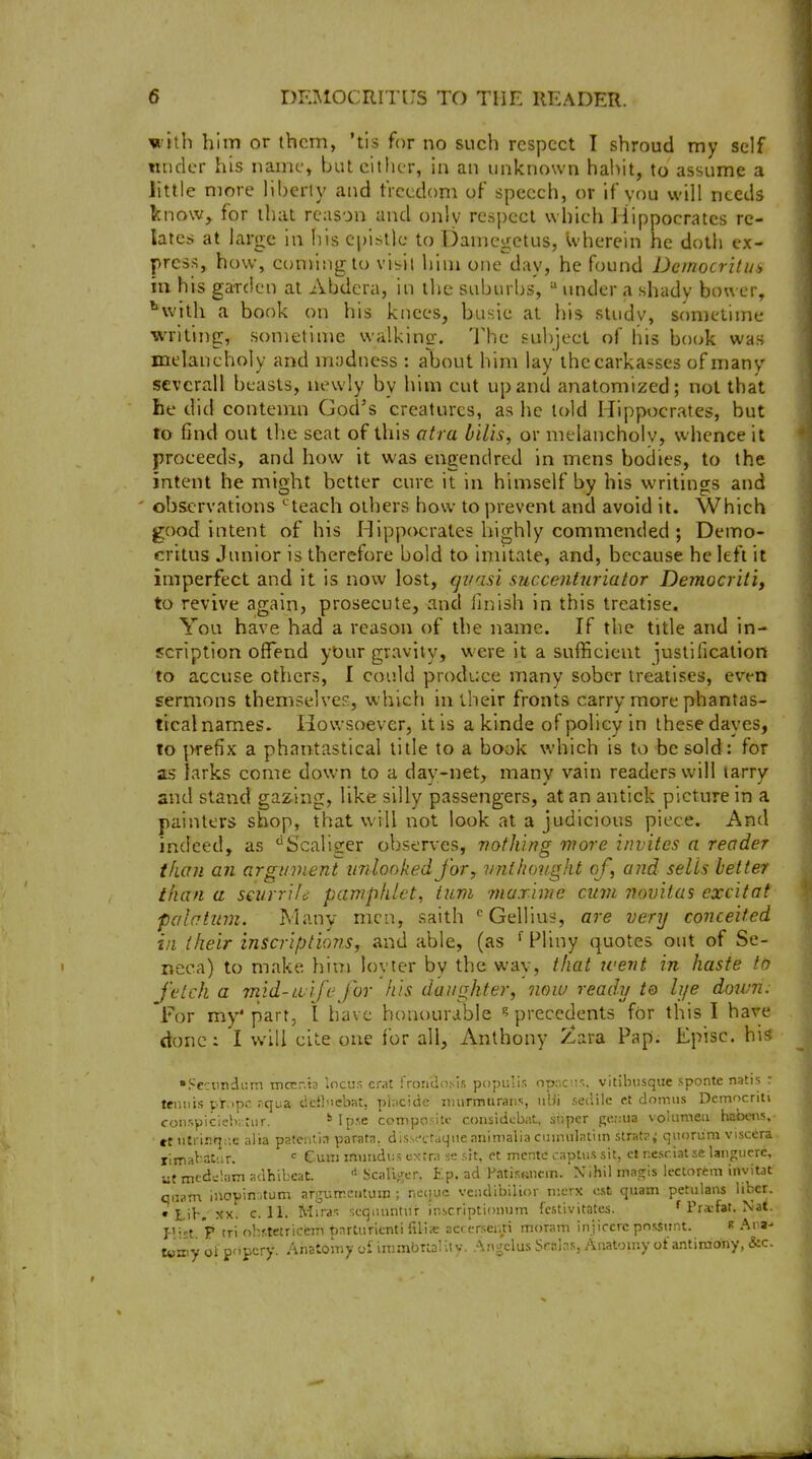 with him or them, 'tis for no such respect I shroud my self tuider his name, but cither, in an unknown hai^it, to assume a little more liberty and freedom of speech, or if you will needs know^ for that reason and only respect which Hippocrates re- lates at large in fiis epistle to Damegctus, wherein he doth ex- press, how, coming to vi^it him one day, he found Democritui in his garden at Abdera, in the suburbs,  under a shady bower, ^vvilh a book on his knees, busie at his sludv, sometime writing, sometime walking. The subject of his bo(jk was melancholy and madness : about him lay ihecarkasses of many sevcrall beasts, newly by him cut up and anatomized; not that he did contemn God's creatures, as he told Hippocrates, but to find out the seat of this atra bilis, or melancholy, whence it proceeds, and how it was engendred in mens bodies, to the intent he might better cure it in himself by his writings and observations ^teach others how to prevent and avoid it. Which good intent of his Hippocrates highly commended ; Demo- critus Junior is therefore bold to imitate, and, because he left it imperfect and it is now lost, gi/asi succentiiriator Democriti, to revive again, prosecute, and finish in this treatise. You have had a reason of the name. If the title and in- scription offend yOur gravity, vi'ere it a sufficient justification to accuse others, I could produce many sober treatises, even sermons themselve?:, which in their fronts carry more phantas- tical names. Howsoever, it is a klnde of policy in these daycs, to prefix a phantastical title to a book which is to be sold: for as larks come dowm to a day-net, many vain readers will tarry and stand gazing, like silly passengers, at an antick picture in a painters shop, that will not look at a judicious piece. And indeed, as '^Scaliger observes, vofhing more invites a reader than an argument unlookedfor, vnthoitght of, and sells better than a smrrile pamphlet, turn marlmc cum novitas cxcitaf palatum. Many men, saith ^Gellius, are very conceited in their inscriptions, and able, (as Pliny quotes out of Se- neca) to make him lovter by the way, that went in haste tn fetch a mid-Liife for his daughter, now ready to lije doum: 'For my'part, 1 have honourable ? precedents for this I have done: I will cite one for all, Anthony Zara Pap. Episc. his •Sccimdi'.m mocr.b locus crat frontlosls populis op,-.c!i<;. vitibusque sponte natis : tennis pr.>pc. r^qua dcilnc'oat, pincidc iDiirmurans, iilii sedilc et domus Dcmocritv conspicleh-rur. ''Ipse ccmipositc coiisidcbat, super j;c::ua voKimeii habws, et tiSi iiiq:;e alia pateutia parata. dis.sa-raqiieaninialia cuinulatiin strat?; quorum viscera, rima^-at'.ir. = Cum muiidus cxtr;! se sit, et mcnte captiis sit, cl nesciat se langucrc, ut mcdclam adhibcaL ^ Scalijrer. Ep. ad PfltisRiicm. Xihil magis iectorem inviut qiiam inopin:,tum argiirreiituin ; neijuc vendibilior n:erx est quam petiilans liber. • Lib.'XX. c. 11. Mira-. scqmintiir inscriptionum fcstivitates. f Pr^fat. Nat. f't 'p tri ohf.tetricem ^arturlcnti filia: acccrseiui moram injircrc pnssttnt. k Ana-- Xvmy oi pnpcry. Anatomy oi inimbrial ilv. Angelus Solas, Anatomy of antimony, &c.
