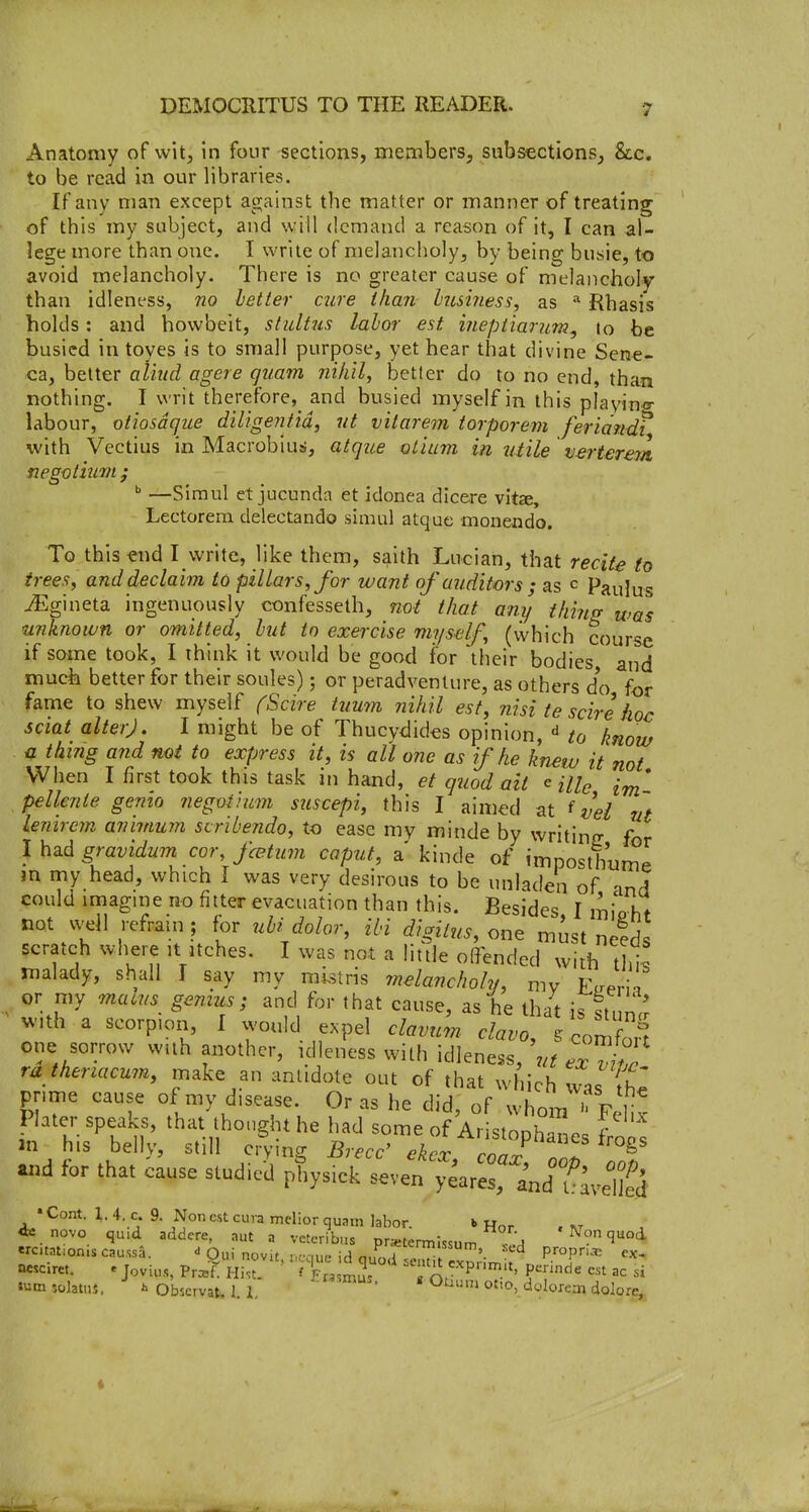 Anatomy of wit, in four sections, members, subsections, Stc. to be read in our libraries. If any man except against the matter or manner of treating of this my subject, and will demand a reason of it, I can al- lege more than one. I write of melancholy, by being busie, to avoid melancholy. There is no greater cause of melancholy than idleness, 720 letter cure than hus'iness, as ^ Rhasis holds: and howbeit, stultus labor est inepiianm^ to be busied in toyes is to small purpose, yet hear that divine Sene- ca, better aliml agere quam nihil, better do to no end, than nothing. I writ therefore, and busied myself in this playincr labour, otiosdque diligejitid, ut vilarem torporem feriandf with Vectius in Macrobius, atque olitim in 2itile tj.ertere7a. negotmm ; ^ —Simul et jucunda et idonea dicere vitee, Lectorera delectando simul atquc monendo. To this -end I write, like them, saith Lucian, that recite to trees, and declaim to pillars, for want of auditors ; as c Paulus ^gineta ingenuously confesseth, not that any thins, was unknown or omitted, hut to exercise myself, (which course if some took, I think it would be good for their bodies and much better for their soules); or peradventure, as others do for fame to shew myself (Scire tumn nihil est, nisi te scire hoc sciat alter). I might be of Thucydides opinion, ^ to know n thing and not to express it, is all one as if he knew it not When I first took this task in hand, et quod ait ^ Hie im' pellenie gemo negviium suscepi, this I aimed at ^ vei ut lemrcm anmiujn scribendo, to case my minde by writino- for gravidum cor fcBtum caput, a kinde of imposthume m rny head, which I was very desirous to be unladen of and could imagine no filter evacuation than this. Besides, I minht not well refrain ; for ubi dolor, ibi digitus, one mist nelds scratch where it itches. I was not a little offended with thiJ malady, shall T say my mi^stris melancholy, my K.eZ or my macus genius; and for that cause, as he that is stun^ with a scorpion, I would expel clavum clavo, S conZ? one sorrow with another, idleness with idleness, e/^ ^^^l!^ ra theriacum, make an antidote out of that which was {he prime cause of my disease. Or as he did, of whom^ Felix Plater speaks, that thought he had some of Aristophanes Ws m his bellv, still cry nff Brecc' ekrr m^rS ^ «>d for that iause studied phys.ck T.vef ;^ar::nndTlv:iS • Cont. 1. 4. c. 9. Non est cura mclior quam labor. b Hor . at novo quid addcre, aut a vetcribus pr«:termi«um .^ ' Non quod nesc.ret. e jovU,.,, Prcsf. Hi.t. f Ft^Mnus P'^.'^ f nnde est ac si i