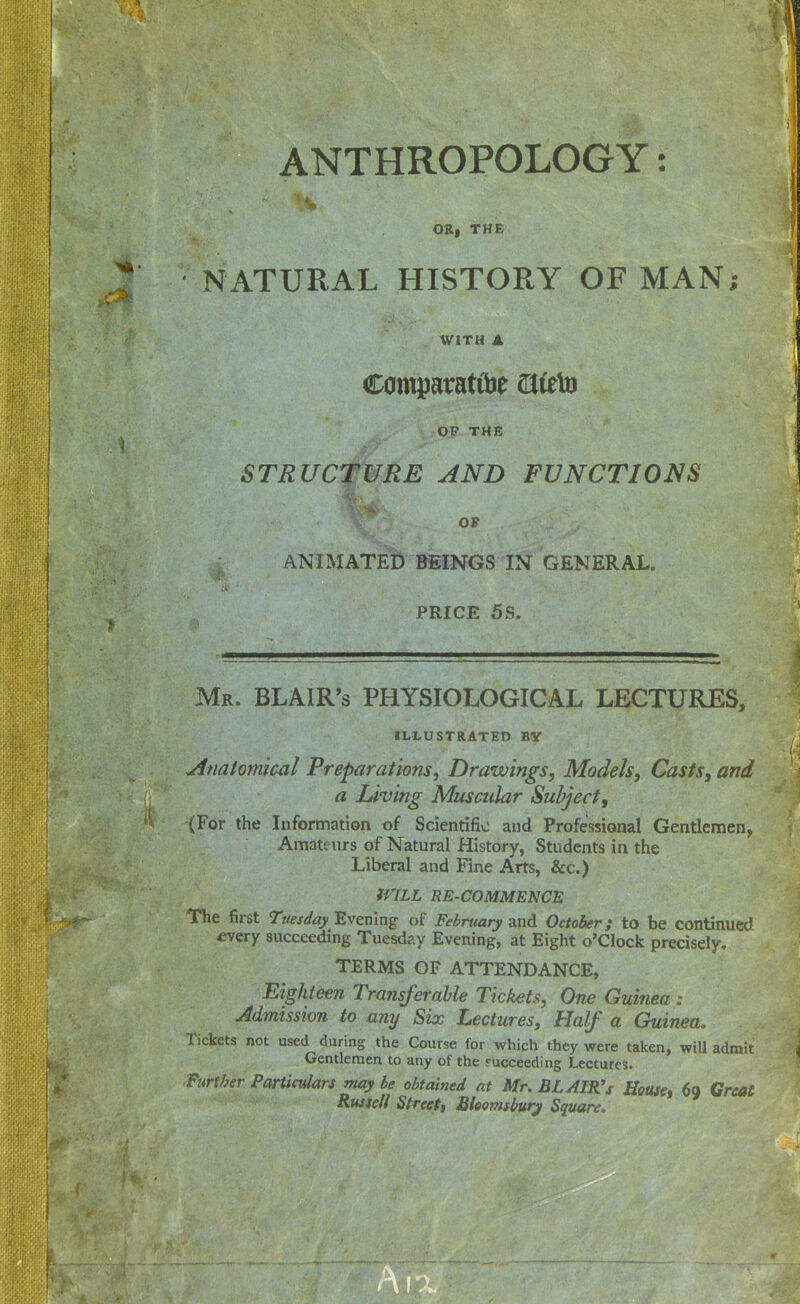 ANTHROPOLOGY: OR| THE NATURAL HISTORY OF MAN; WITH A Comparatibe ^leto OP THE STRUCTURE AND FUNCTIONS OF ANIMATED BEINGS IN GENERAL. PRICE 5S. Mr. BLAIR'S PHYSIOLOGICAL LECTURES, ILLUSTRATED BY Afiato77iical Preparations, Drawings, Models, Casts^ and a Living Muscidar Subject, (For the Information of Scientific and Professional Gentlemen, Amateurs of Natural History, Students in the Liberal and Fine Arts, &c.) fi^ILL RE-COMMENCE The first Tuesday Evening of February and October; to be continued £very succeeding Tuesday Evening, at Eight o'clock precisely, TERMS OF ATTENDANCE, Eighteen Tmnsferahle Tickets, One Guinea : Admission to any Six Lectures, Half a Guinea, Tickets not used during the Course for which they were taken, wiU admit Gentlemen to any of the j-ucceeding Lectures. ^Furfher Particulars may be obtained at Mr. BLAIlCs House, 69 Great Rwsell Streett Bhomsburj Square.