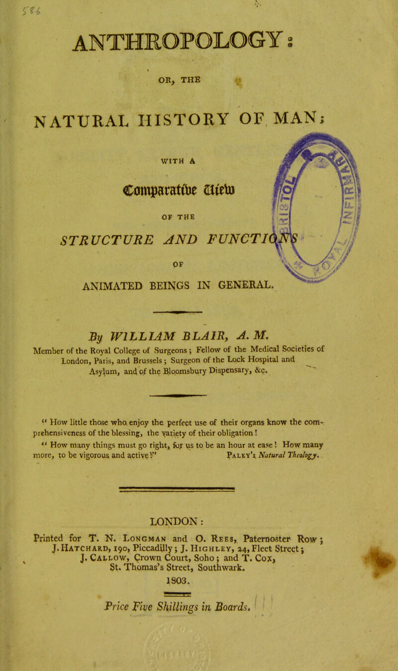 OR, THE ^ NATURAL HISTORY OF MAN; WITH A Comparat&e 2lieb) OF THE STRUCTURE AND FUNCTI OF ANIMATED BEINGS IN GENERAL. % WILLIAM BLAIR, A.M. Member of the Royal College of Surgeons ; Fellow of the Medical Societies of London, Paris, and Brussels ; Surgeon of the Lock Hospital and Asylum, an4 oi the Bloamsbury Dispensary, &c. How little those wha enjoy the perfect use of their organs know the com- prehensiveness of the blessing, the Y^liety of their obligation! *' How many things must go right, fo^ us to be an hour at ease! How many more, to be vigorous and active V ][*aley'i, Natural Theology. LONDON: Printed for T. N. Longman and O. Rees, Paternoster Row j J. Hatchard, 190, Piccadilly; J. Highley, 24, Fleet Street; J. Callow, Crown Court, Soho; and T. Cox, St. Thomas's Street, Southwark. 1803. Trice Five Shillings in Boards,