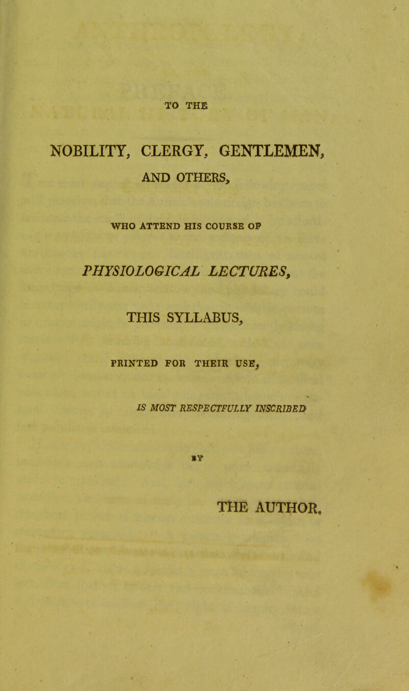 TO THE NOBILITY, CLERGY, GENTLEMEN, AND OTHERS, WHO ATTEND HIS COURSE OP PHYSIOLOGICAL LECTURES, THIS SYLLABUS, PRINTED FOR THEIR USE, IS MOST RESPECTFULLY INSCRIBED THE AUTHOR,