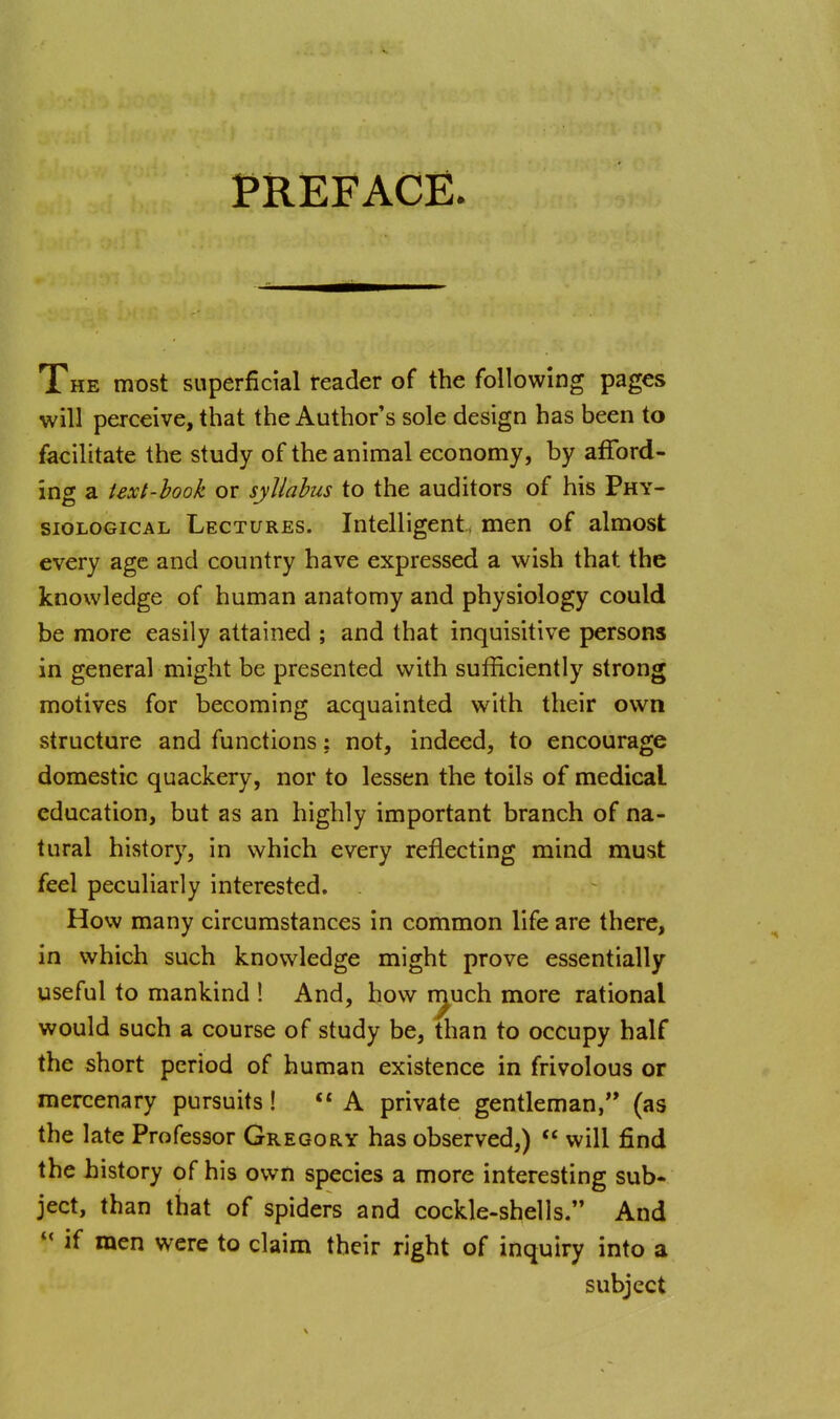 PREFACE. The most superficial reader of the following pages will perceive, that the Author's sole design has been to facilitate the study of the animal economy, by afford- ing a text-hook or syllabus to the auditors of his Phy- siological Lectures. Intelligent, men of almost every age and country have expressed a wish that the knowledge of human anatomy and physiology could be more easily attained ; and that inquisitive persons in general might be presented with sufficiently strong motives for becoming acquainted with their own structure and functions: not, indeed, to encourage domestic quackery, nor to lessen the toils of medical education, but as an highly important branch of na- tural history, in which every reflecting mind must feel peculiarly interested. How many circumstances in common life are there, in which such knowledge might prove essentially useful to mankind 1 And, how i^uch more rational would such a course of study be, than to occupy half the short period of human existence in frivolous or mercenary pursuits! A private gentleman/* (as the late Professor Gregory has observed,)  will find the history of his own species a more interesting sub- ject, than that of spiders and cockle-shells. And  if men were to claim their right of inquiry into a subject