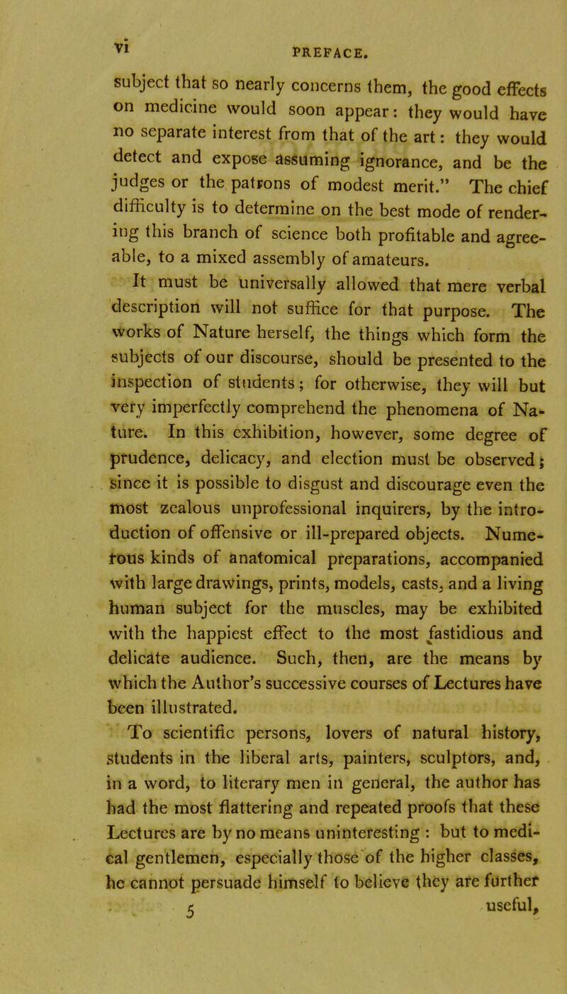 subject that so nearly concerns them, the good effects on medicine would soon appear: they would have no separate interest from that of the art: they would detect and expose assuming ignorance, and be the judges or the patrons of modest merit. The chief difficulty is to determine on the best mode of render- ing this branch of science both profitable and agree- able, to a mixed assembly of amateurs. It must be universally allowed that mere verbal description will not suffice for that purpose. The works of Nature herself, the things which form the subjects of our discourse, should be presented to the inspection of students; for otherwise, they will but very imperfectly comprehend the phenomena of Na- ture. In this exhibition, however, some degree of prudence, delicacy, and election must be observed; since it is possible to disgust and discourage even the most zealous unprofessional inquirers, by the intro- duction of offensive or ill-prepared objects. Nume- rous kinds of anatomical preparations, accompanied with large drawings, prints, models, casts, and a living human subject for the muscles, may be exhibited with the happiest effect to the most fastidious and delicate audience. Such, then, are the means by which the Author's successive courses of Lectures have been illustrated. To scientific persons, lovers of natural history, students in the liberal arts, painters, sculptors, and, in a word, to literary men in general, the author has had the most flattering and repeated proofs that these Lectures are by no means uninteresting : but to medi- cal gentlemen, especially those of the higher classes, he cannot persuade himself to believe they are further t useful.