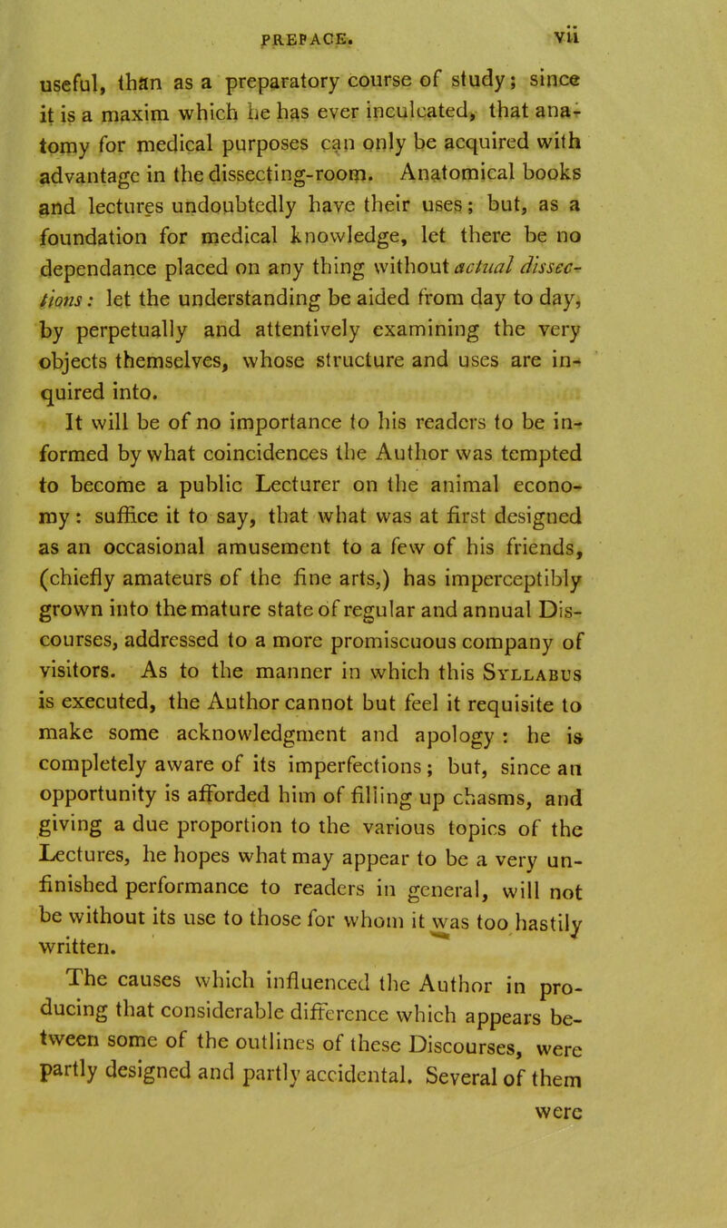 PREP ACE, Vti useful, than as a preparatory course of study; since it is a maxim which be has ever inculcated, that ana- tomy for medical purposes can only be acquired with advantage in the dissecting-roor??. Anatomical books and lectures undoubtedly have their uses; but, as a foundation for medical knowledge, let there be no dependance placed on any thing without ac/ual Jissec^ fions: let the understanding be aided from day to day, by perpetually and attentively examining the very objects themselves, whose structure and uses are in-* quired into. It will be of no importance to his readers to be in- formed by what coincidences the Author was tempted to become a public Lecturer on the animal econo- my : suffice it to say, that what was at first designed as an occasional amusement to a few of his friends, (chiefly amateurs of the fine arts,) has imperceptibly grown into the mature state of regular and annual Dis- courses, addressed to a more promiscuous company of visitors. As to the manner in which this Syllabus is executed, the Author cannot but feel it requisite to make some acknowledgment and apology : he is completely aware of its imperfections ; but, since an opportunity is afforded him of filling up chasms, and giving a due proportion to the various topics of the Lectures, he hopes what may appear to be a very un- finished performance to readers in general, will not be without its use to those for whom it was too hastily written. ^ The causes which influenced the Author in pro- ducing that considerable difference which appears be- tween some of the outlines of these Discourses, were partly designed and partly accidental. Several of them were