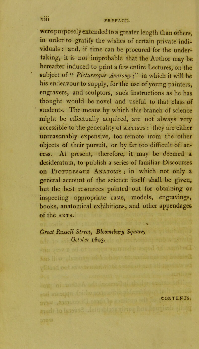 ^'1 PREFACE. wcrcpurposclycxtcndedto a greater length than other*, in order to gratify the wishes of certain private indi- viduals : and, if time can be procured for the under- taking, it is not improbable that the Author may be hereafter induced to print a few entire Lectures, on the subject of  Picturesque Anatomy in which it will be his endeavour to supply, for the use of young painters, engravers, and sculptors, such instructions as he has thought would be novel and useful to that class of students. The means by which this branch of science might be effectually acquired, are not always very accessible to the generality of artists : they are either unreasonably expensive, too remote from the other objects of their pursuit, or by far too difficult of ac- cess. At present, therefore, it may be deemed a desideratum, to publish a series of familiar Discourses on Picturesque Anatomy; in which not only a general account of the science itself shall be given, but the best resources pointed out for obtaining or inspecting appropriate casts, models, engravings, books, anatomical exhibitions, and other appendages of the ARTS. Great Russell Street^ Bloomshury Square^ October 1803. CONTENTS.