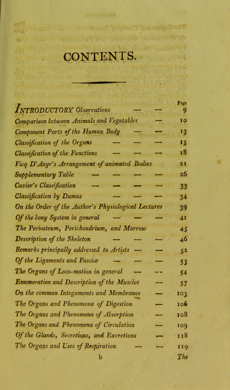 Page Introductory observations — • — < 9 Comparison between Animals and Vegetables 10 Component Parts of the Human Body — . Classification of the Organs — — IS Classification of the Functions — — 18 Vicq jyAxyr^s Arrangement of animated Bodies 21 Supplementary Table •— — — 26 Cuvier's Classification — — ^ 33 Classification by Dumas — '?4 «j On the Order of the Author's Physiological Lectures 39 Of the bony System in general — — 41 The Periosteum^ Perichondrium) and Marrow 4? ~j Description of the Skeleton — — 4.6 Remarks principally addressed to Artists — Of the Ligaments a?id Fascice — 53 The Organs of Loco-motion in general — 54 Enumeration and Description of the Muscles 57 Otj, the common Integuments and Membranes 103 The Organs and Phenomena of Digestion 106 The Orgam and Phenomena of Absorption lo8 The Organs and Phenorriena of Circulation 109 Of the Glands, Sea etions, and Excretions 118 The Organs and Uses of Respiration — 119 b