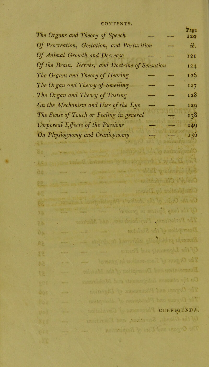 The Organs and Theory of Speech —r — 120 Of Procreation, Gestation, and Parturition — ib. Of Animal Qrowth and Decrease — — 121 Of the Braijiy Nerves, and Doctrine of Sensation 124 The Organs and Theory of Hearing — — 126 The Organ and Theory of Smelling — — 127 The Organ and Theory of Tasting — — 128 On the Mechanism and Uses of the Eye — — 129 The Sense of Touch or Feeling in general 138 Corporeal Effects of the Passions — 149 On, Physiognomy and Craniognomy — — 156 con R i-;G 1 p.-^.