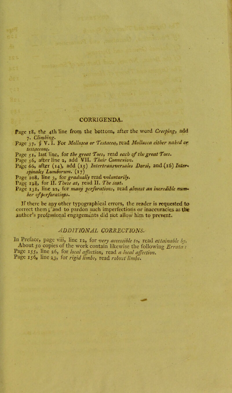 Page 18, thjc 4th line froiT> the bottom, after the word Creeping, aiid 7. Climbing. Page 27, § V. 1. For Mollusca or Testacea, read MoUusca either nakedof testaceous^ Page 51, last line> for the great Toes^ read each 0/ the great Toes. Page 561 after line a, add VII. Their Con?2exio>i. Page 66, aft^r (14), add (15) Intertrarisveriales Dorsi, and(16) J/z/^r-. jpinakf Lumborum. (17) Page 108, line 3, iox gradually vtzd •voluntarily. Page 1^8, for II. These at, read II. The seat. Page 131, line aa, {dx many perforations, XddA ^ilviost an incredible num ber ofperforatiqps. If there be a.ijy other typographical errors, the reader is requested to correct them ;'and to pardon such imperfections or inaccuracies as ttic author's profjsssiorjal engagements did uot allow him to prevent. ADDITIONAL CORRECTIONS. In Preface, page viii, line 12, for wry accessible to, read atiaimble by. About 50 copies of the work contain likewise the following Errata :• Page 155, line a6, for local affection, read a local affection. Page 156, lineaj, iox rigid limbs, read robust limbs.