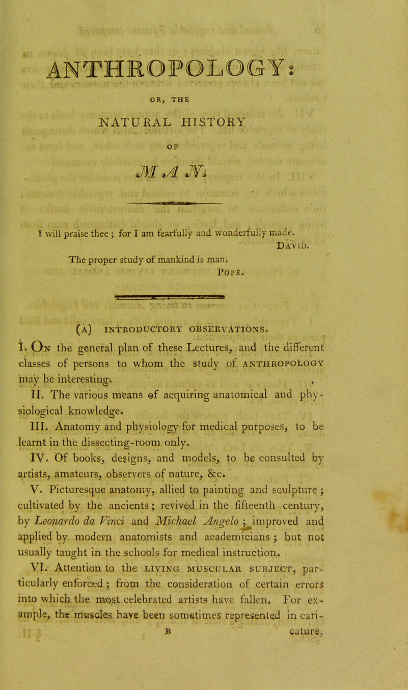 ANTHROPOLOGY; OR, THE NATURAL HISTORY OF I will praise thee ; for I am fearfully and wonderfully made. David. The proper study of mankind is man. Pope. (a) introductory observations. i. On the general plan of these Lectures, and the different classes of persons to whom the study of anthropology inay be interestingi ,j _ . ^ i • il. The various means ©f acquiring anatomical and phy- siological knowledge. in. Anatomy and physiology for medical purposes, to be learnt in the dissecting-room only. IV. Of books, designs, and models, to be consulted by artists, amateurs, observers of nature, &c. V. Picturesque anatomy, allied to painting and sculpture; cultivated by the ancients; revived in the fifteenth century, by Leonardo da Vinci and Michael Angelo ; improved and applied by modern anatomists and academicians ; but not usually taught in the schools for medical instruction. VI. Attention to the living muscular subject, par- ticularly enforced ; from the consideration of certain errors into which the most celebrated artists have fallen. For ex- ample, the muscles have been sometimes represented in cari- B cature.