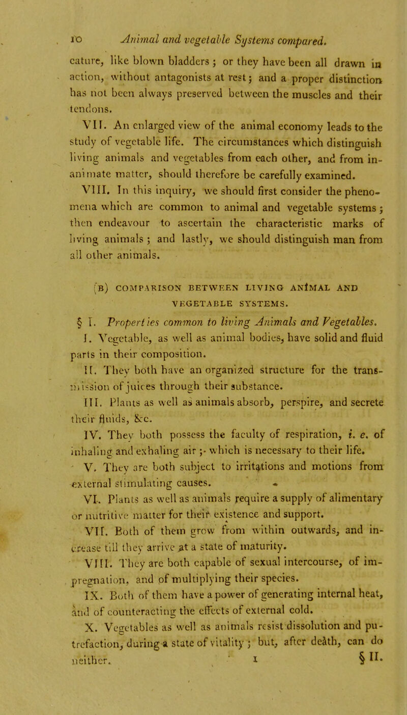 catiire, like blown bladders ; or they have been all drawn in action, without antagonists at rest; and a proper distinction has not been always preserved between the muscles and their tendons. VII. An enlarged view of the animal economy leads to the study of vegetable life. The circumstances which distinguish living animals and vegetables from each other, and from in- animate matter, should therefore be carefully examined. VIII. In this inquiry, we should first consider the pheno- mena which are common to animal and vegetable systems; then endeavour to ascertain the characteristic marks of living animals ; and lastly, we should distinguish man from all other animals. (b) compakison between living anImal and vegetable systems. § T. Properties common to living Animals and Vegetables. I. Vegetable, as well as animal bodies, have solid and fluid parts in their composition. U. Thcv both have an organized structure for the trans- mission of juices through their substance. III. Plants as well as animals absorb, perspire, and secrete their fluids, Sec. IV. Thev both possess the faculty of respiration, i. e. of inhaling and exhaling air which is necessary to their life. V. They nre both subject to irritations and motions from external stimulating causes. VI-. Plants as well as animals jrequire a supply of alimentary or nutritive matter for their existence and support. VI [. Both of them grow from within outwards, and in- ucease till they arrive M a state of maturity. . VHI. They are both capable of sexual intercourse, of im- pregnation, and pf multiplying their species. IX. Both of them have a power of generating internal heat, and of counteracting the effects of external cold. X. Vegetables as well as animals resist dissolution and pu- trefaction, during a state of vitality ; but, after deSth, can do