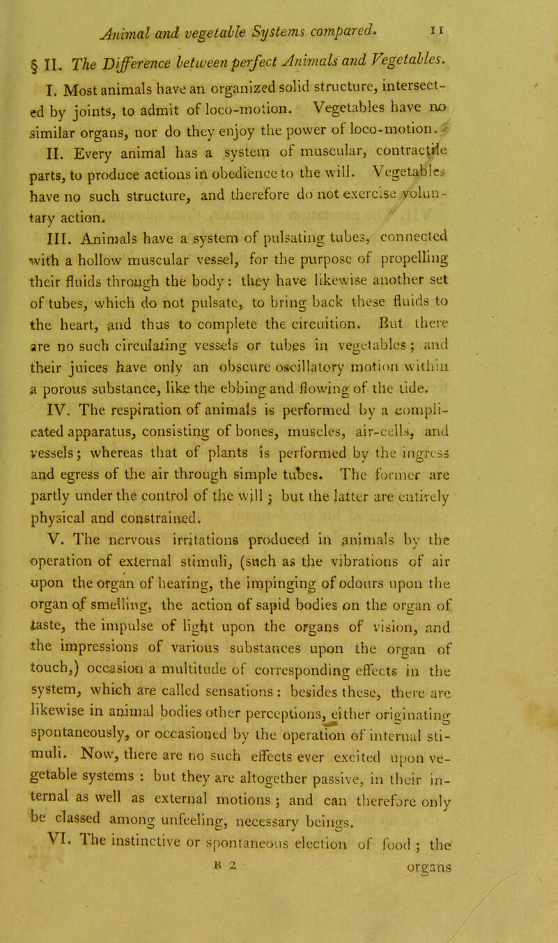 § IL The Difference between perfect Animals and Vegetables, I. Most animals have an organized solid structure, intersect- ed by joints, to admit of loco-motion. Vegetables have no^ , similar organs, nor do they enjoy the power of loco-motion.^ II. Every animal has a system of muscular, contrac^rie parts, to produce actions in obedience to the v^'ill. Vegetables have no such structure, and therefore do not exercise volun- tary action, III. Animals have a system of pulsating tubes, connected %vith a hollow muscular vessel, for the purpose of propelling their fluids through the body: they have likewise another set of tubes, which do not pulsate, to bring back these fluids to the heart, and thus to complete the circuition. But there are no such circulating vessels or tubes in vegetables ; and their juices have only an obscure oscillatory motion within a porous substance, like the ebbing and flowing of the tide. IV. The respiration of animals is performed by a compli- cated apparatus, consisting of bones, muscles, air-ccll.-i, and vessels; whereas that of plants is performed by the ingress and egress of the air through simple tubes. The former are partly under the control of the w ill; but the latter are entirely physical and constrained. V. The nervous irritations produced in animals by the operation of external stimulij (sach as the vibrations of air upon the organ of hearing, the impinging of odours upon the organ (4 smelling, the action of sapid bodies on the organ of (taste, the impulse of light upon the organs of vision, and the impressions of various substances upon the organ of touch,) occasion a multitude of corresponding effects in the system, which are called sensations : besides these, there arc likewise in animal bodies other perceptions, either orioinatincr spontaneously, or occasioned by the operation of internal sti- muli. Now, there are no such effects ever excited upon ve- getable systems : but they are altogether passive, in their in- ternal as well as external motions ; and can therefore only ha classed among unfeeling, necessary beings. VI. The instinctive or spontaneous election of food ; the 1* 2 organs