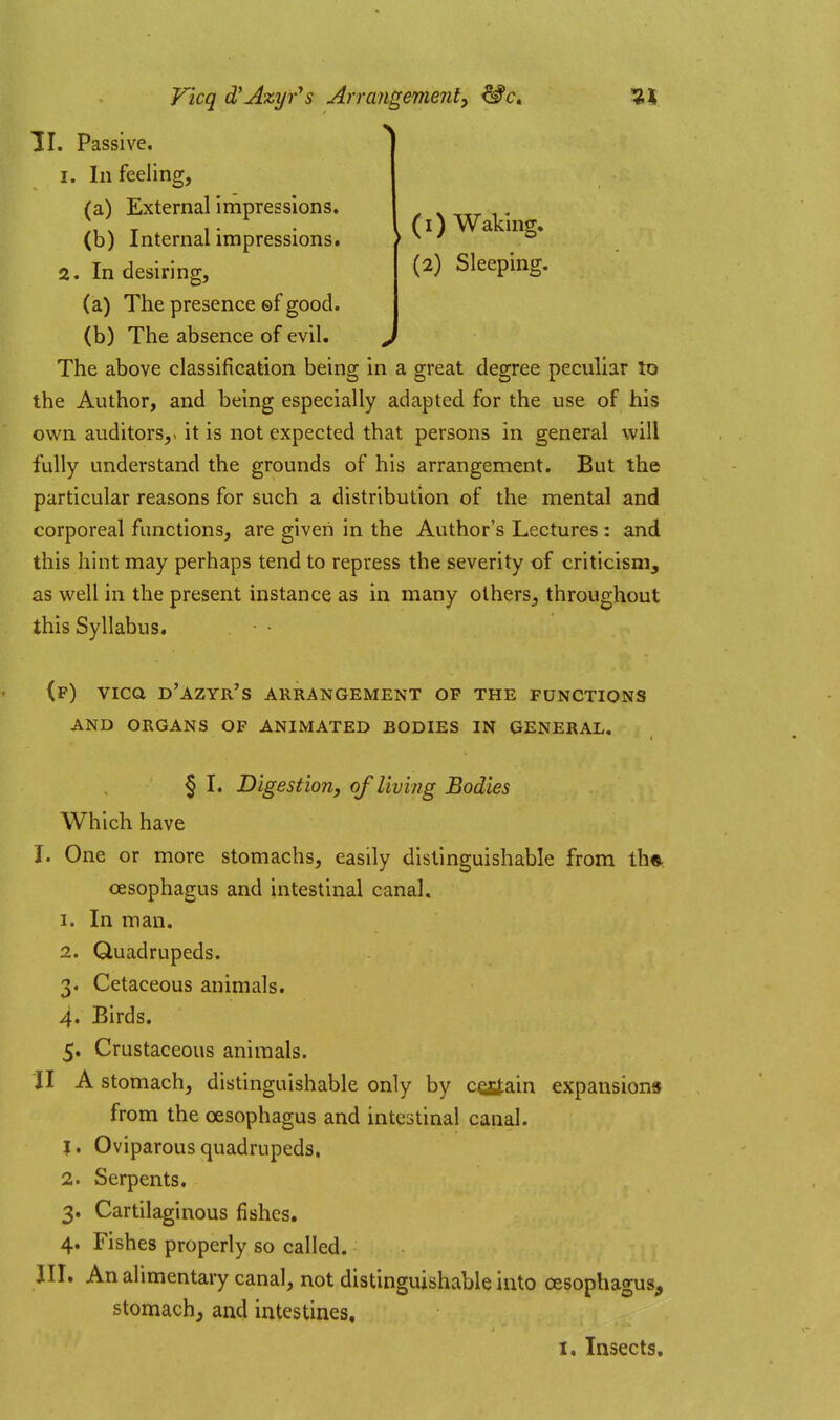 Ficq d'Azyr's Arrangement, ^c. ^! II. Passive, I. In feeling, (a) External impressions. (b) Internal impressions. 2. In desiring. . (I) Waking. (2) Sleeping. (a) The presence ©f good. (b) The absence of evil. The above classification being in a great degree peculiar to the Author, and being especially adapted for the use of his own auditors,, it is not expected that persons in general will fully understand the grounds of his arrangement. But the particular reasons for such a distribution of the mental and corporeal functions, are given in the Author's Lectures: and this hint may perhaps tend to repress the severity of criticism, as well in the present instance as in many others, throughout this Syllabus. (f) vica d'azyr's arrangement op the functions AND ORGANS OF ANIMATED BODIES IN GENERAL. § I. Digestion, of living Bodies Which have I. One or more stomachs, easily distinguishable from th<^ oesophagus and intestinal canal. 1. In man. 2. Quadrupeds. 3. Cetaceous animals. 4. Birds. 5. Crustaceous animals. II A stomach, distinguishable only by csstain expansions from the oesophagus and intestinal canal. J. Oviparous quadrupeds. 2. Serpents. 3. Cartilaginous fishes. 4. Fishes properly so called. III. An alimentary canal, not distinguishable into oesophagus, stomach, and intestines,