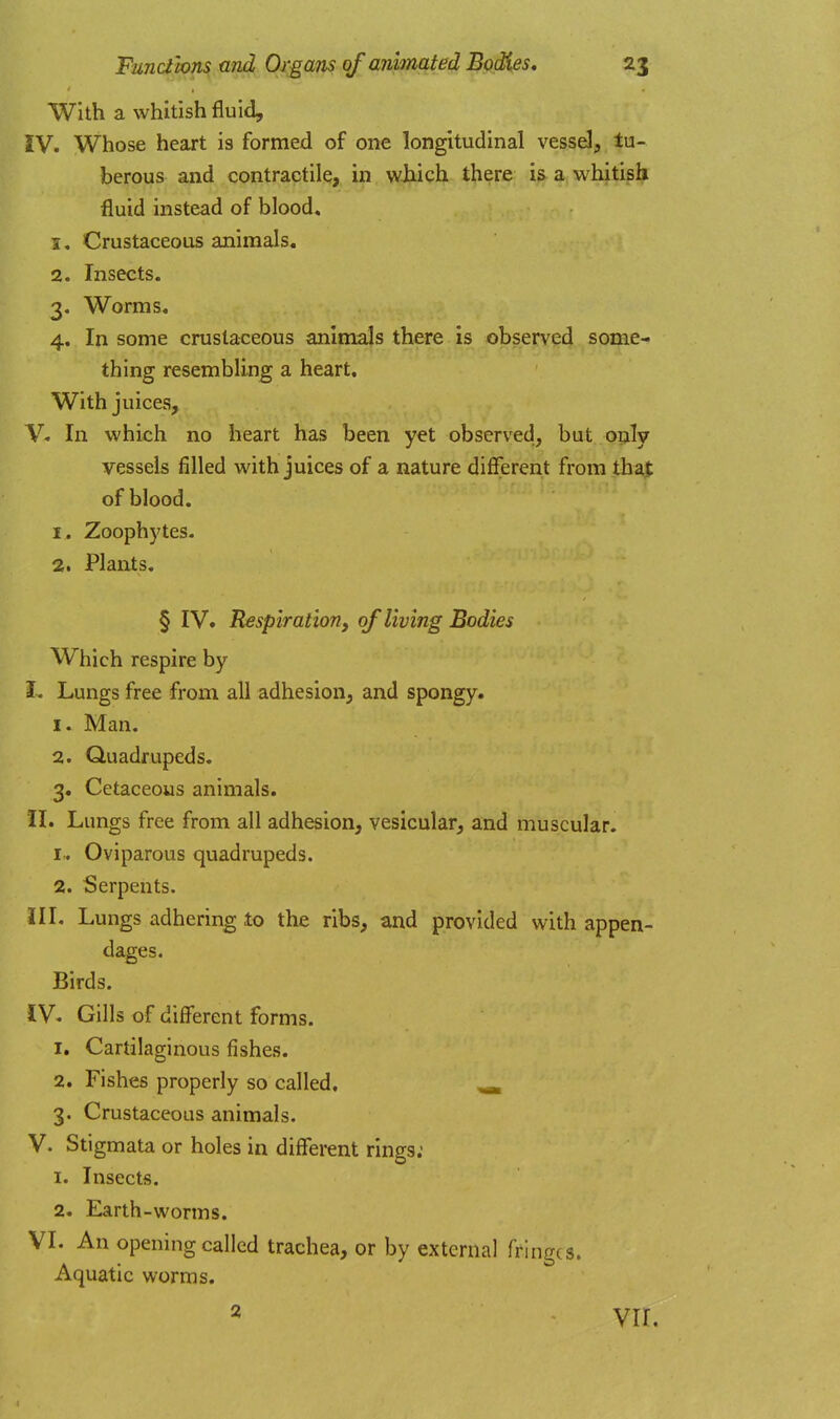 With a whitish fluid, IV. Whose heart is formed of one longitudinal vessd, tu- berous and contractile, in which there is a whitish fluid instead of blood. 1. Crustaceous animals. 2. Insects. 3. Worms, 4. In some crusta<:eous animals there is observed some- thing resembling a heart. With juices, V« In which no heart has been yet observed, but o?ily vessels filled with juices of a nature different from tha|: of blood. 1. Zoophytes. 2. Plants, § IV. Respiration, of living Bodies Which respire by I- Lungs free from all adhesion, and spongy. 1. Man. 2. Quadrupeds. 3. Cetaceous animals. II. Lungs free from all adhesion, vesicular, and muscular. !■. Oviparous quadrupeds. 2. Serpents. III. Lungs adhering to the ribs, and provided with appen- dages. Birds. IV. Gills of different forms. 1. Cartilaginous fishes. 2. Fishes properly so called, ^ 3. Crustaceous animals. V. Stigmata or holes in different rings: 1. Insects. 2. Earth-worms. VI. An opening called trachea, or by external fringes. Aquatic worms. 2 vir.