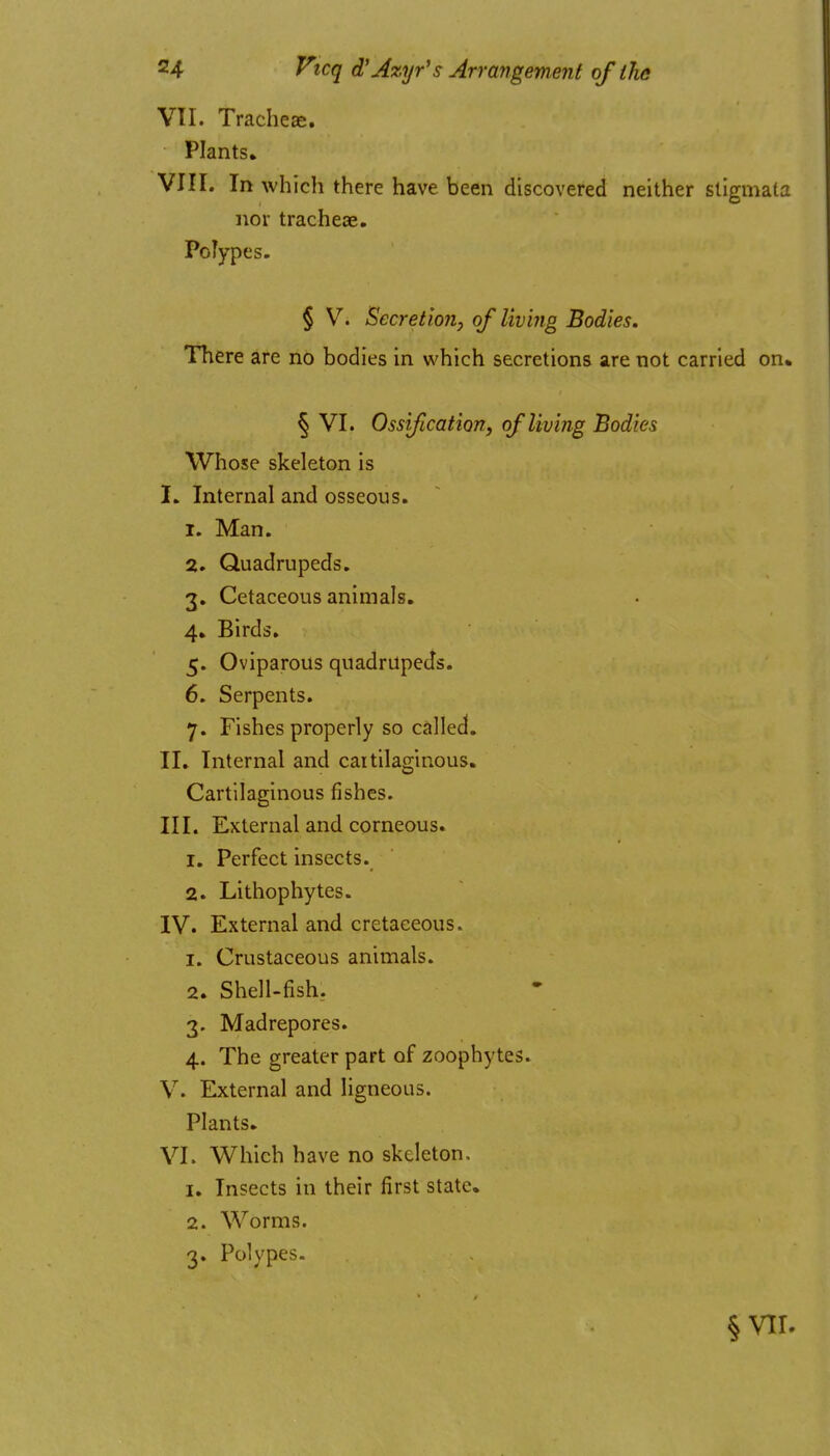 VII. Tracheae. Plants. VIII. In which there have been discovered neither stigmata nor tracheae. Polypes. § V. Secretion, of living Bodies. There are no bodies in which secretions are not carried on% § VI. Ossification, of living Bodies Whose skeleton is I. Internal and osseous. 1. Man. 2. Quadrupeds. 3. Cetaceous animals. 4. Birds. 5. Oviparous quadrupeds. 6. Serpents. 7. Fishes properly so called. II. Internal and cartilaginous. Cartilaginous fishes. III. External and corneous. 1. Perfect insects. 2. Lithophytes. IV. External and cretaceous. 1. Crustaceous animals. 2. Shell-fish, 3. Madrepores. 4. The greater part of zoophytes. V. External and ligneous. Plants. VI. Which have no skeleton. 1. Insects in their first state. 2. Worms. 3. Polypes-