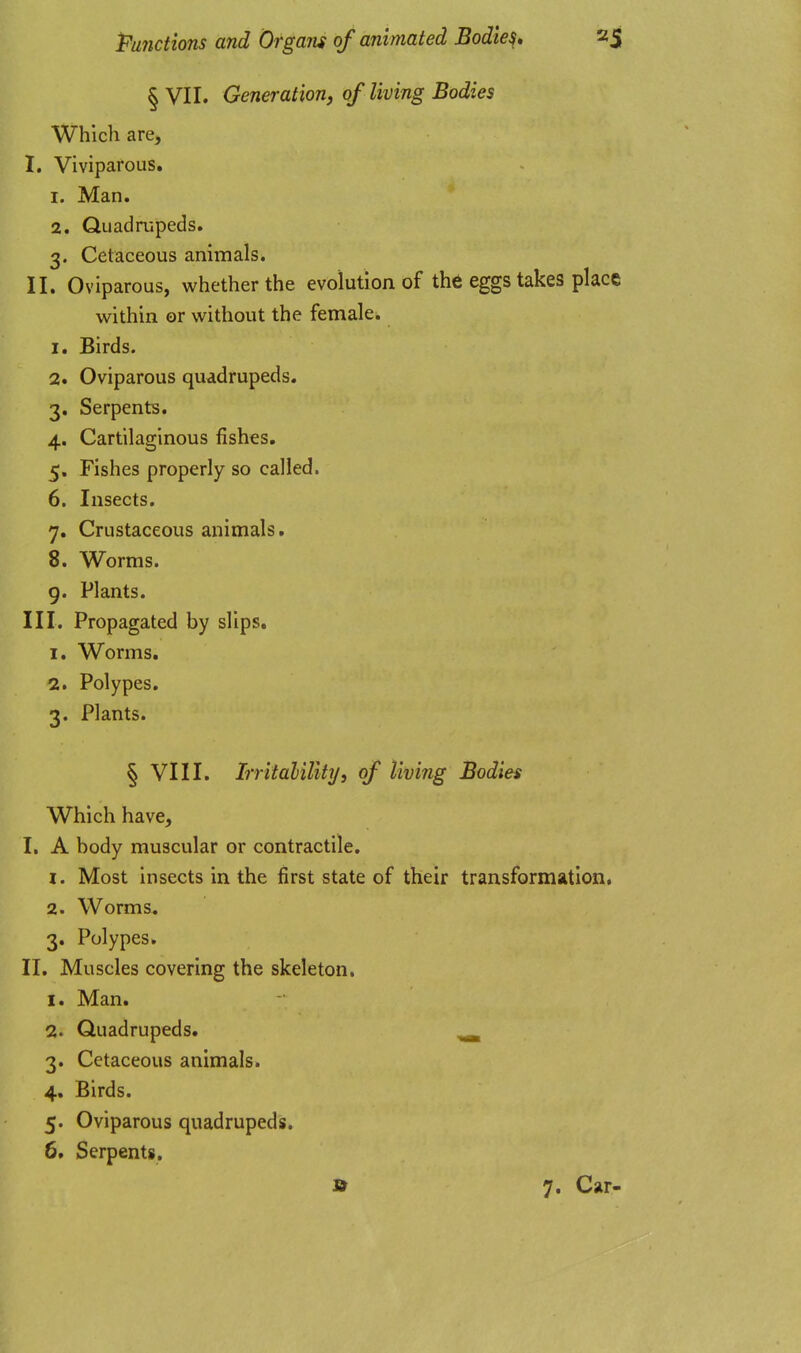 § VII. Generation, of living Bodies Which are, I. Viviparous. 1. Man. 2. Quadrupeds. 3. Cetaceous animals. II. Oviparous, whether the evolution of the eggs takes place within or without the female. 1. Birds. 2. Oviparous quadrupeds. 3. Serpents. 4. Cartilaginous fishes. 5. Fishes properly so called. 6. Insects. 7. Crustaceous animals. 8. Worms. 9. Plants. in. Propagated by slips. 1. Worms. 2. Polypes. 3. Plants. § VIII. IrritaliUtiji of living Bodies Which have, I. A body muscular or contractile. 1. Most insects in the first state of their transformation, 2. Worms. 3. Polypes. II. Muscles covering the skeleton. 1. Man. 2. Quadrupeds. ^ 3. Cetaceous animals. 4. Birds. 5. Oviparous quadrupeds. 6. Serpents. » 7. Car-