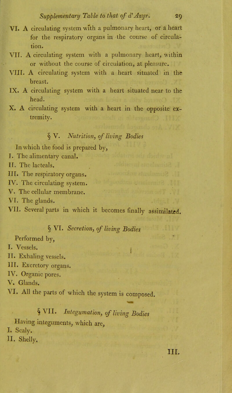 VI. A circulating system with a pulmonary heart, or a heart for the respiratory organs in the course of circula- tion. VIT. A circulating system with a pulmonary heart, within or without the course of circulation, at pleasure. VIII. A circulating system with a heart situated in the breast. IX. A circulating system with a heart situated near to the head. X. A circulating system with a heart in the opposite ex- tremity. § V. Nutrition, of living Bodies In which the food is prepared by, I. The alimentary canal, ir. The lacteals. nr. The respiratory organs. IV. The circulating system. V. The cellular membrane. VI. The glands. VII. Several parts in which it becomes finally assimilated. § VI. Secretion, of living Bodies^ Performed by, I. Vessels. , II. Exhaling vessels. III. Excretory organs. IV. Organic pores. V. Glands. VI. All the parts of which the system is composed. § VII. Integumation, of living Bodies Having integuments, which are, I. Scaly. II. Shelly,