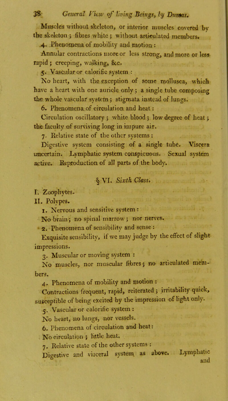 Muscles without skeleton, or interior nuisclcs covered by the skeleton j fibres whjte ; without artieulated members. 4. Pheaomenaof mobility and motion : Annular contractions more or less strong, and more or less rapid ; creeping, walking, &c. 5. Vascular or calorific system : Ko heart, with the exception of some moUusca, which have a heart with one auricle only; a single tube composing the whole vascular system ; stigmata instead of lungs. 6. Pheiioraen<L of circulation and heat: Circulation oscillatory ; white blood 3 low degree of heat ; the faculty of surviving long in impure air. 7. Relative state of the other systems : Digestive system consisting of a single tube. Viscera uncertain. Lymphatic system conspicuous. Sexual system ajctlve. Reproduction of all parts of the body, § VI. Sixth Class, r. Zoophytes. II. Polypes. I. Nervous and sensitive system : No brain; no spinal marrow; nor nerves. ' 2. Phenomena of sensibility and sense : Exquisite sensibility, if we may judge by the effect of slight impressions. 3. Muscular or moving system : No muscles, nor muscular fibres ; no articulated mem- bers. 4. Phenomena of mobility and motion : Contractions frequent, rapid, reiterated ; irritability quick, susceptible of being excited by the impression of light only. 5. Vascular or calorific system : No heart, no lungs, nor vessels. 6. Phenomena of circulation and heat: No circulation ; Irttlc heat. 7. Relative state of the other systems : Dic^estive and visceral systeni as above. Lymphatic