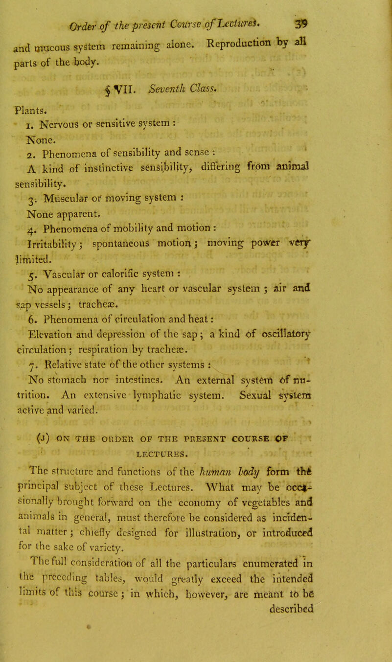 and uiTjcous system remaining alone. Reproduction by all parts of the body. § VII. Seventh Class. Plants. 1. Nervous or sensitive system : None. 2. Phenomena of sensibility and sense : A kind of instinctive sensibility, differing from animal sensibility. 3. Muscular or moving system : None apparent. 4. Phenomena of mobility and motion : Irritability; spontaneous motionj moving power vcrf limited.' 5. Vascular or calorific system : No appearance of any heart or vascular system ; air and sap vessels; tracheae. 6. Phenomena of circulation and heat: Elevation and depression of the sap; a kind of oscillatory circulation; respiration by tracheae. ■7. Relative state of the other systems : No stomach nor intestines. An external syst^tti of nu- trition. An extensive lymphatic system. Sexual system active and varied. (j) ON THE Or.DER OF THE PRESENT CODRSE OP LECTUIIES. The structure and functions of the human lody form thft principal subject of these Lectures. What may be occa- sionally brought forward on the economy of vegetables and animals in general, must therefore be considered as inciden- tal matter; chiefly designed for illustration, or introduced for the sake of variety. The full consideration of all the particulars enumerated in the preceding tables, would greatly exceed the intended limits of this course; in which, however, are meant to be described