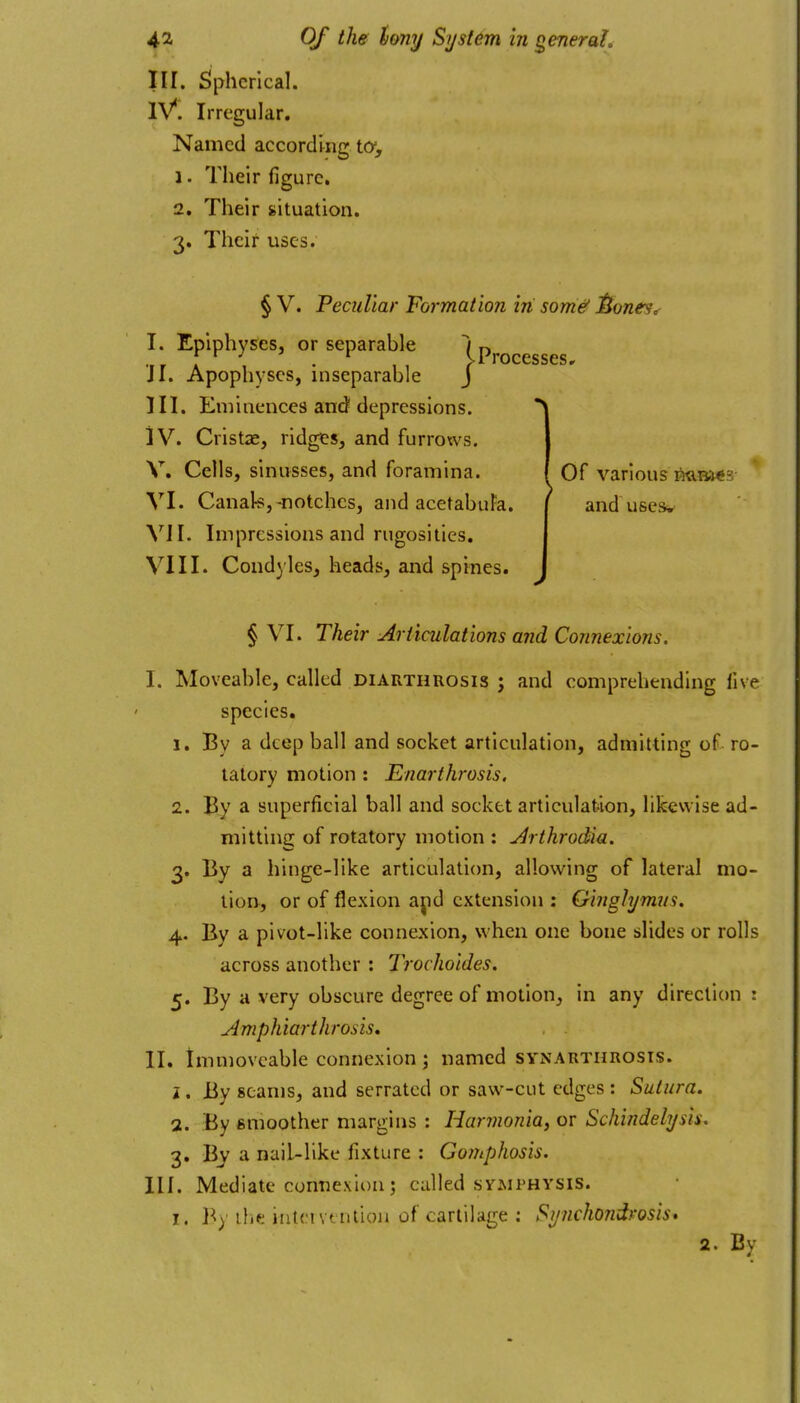 III. Spherical. iV. Irregular. Named according ta, 1. Their figure, 2. Their situation. 3. Their uses. § V. Peculiar Formation in some' J^ones, I. Epiphyses, or separable i n ... ]^ . , , eProcesses, J I. Apophyses, inseparable J ni. Eminences and depressions. iV. Cristas, ridges, and furroxvs. V. Cells, sinusses, and foramina. VI. Canak;,-notches, and acetabuFa. \ll. Impressions and rugosities. VIII. Condyles, heads, and spines. ^ or various Mn-ies and uses. § VI. Their Articulations and Connexions. I. Moveable, called diarthrosis ; and comprehending live species. 1. By a deep ball and socket articulation, admitting of ro- tatory motion : Enarthrosis, 2. By a superficial ball and socket articulation, likewise ad- mitting of rotatory motion : Arthrodia. 3. By a hinge-like articulation, allowing of lateral mo- lion, or of flexion ajid extension : Ginghjmns. 4. By a plvot-lIke connexion, when one bone slides or rolls across another : Trochoides. 5. By a very obscure degree of motion, in any direction: Amphiarthrosis, . . II. tmmovcable connexion; named synarthrosis. i , By seams, and serrated or saw-cut edges : Sutura. 1. By smoother margins : Harjnonia, or Schindeli/sis. 3. By a nail-like fixture : Gomphosis. III. Mediate connexion; called svaiphysis. I. the intervention of cartilage : Synchondrosis* 2. By