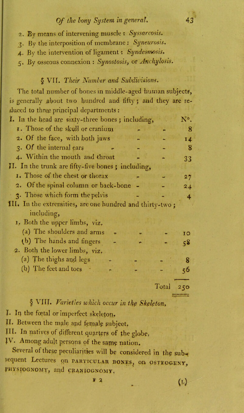 2. By means of intervening muscle : Syssarcosis, J. By the interposition of membrane: Syneurosis. 4. By the intervention of ligament: Syndesmosis, 5. By osseous connexion : Synostosis3 or Anchylosis. § Vir. Their Niimher and Subdivisions. The total number of bones in middle-aged human subjects. Is generally .al^out two hundred and fifty; and they are re- duced to thre^ principal departments : I, In the head are sixty-three bones ; including, N®, 1. Those of the slf ull or craniun> ^ . 8 2. Of the f?Lce, with b<?.th jaws - - 14. 3. Of the internal ear§ «. _ » 8 4. Within the mouth and throat  33 n. In the trunk are fifty-five bones ; including, 1. Those of the chest or thorax - 27 2. Of the spinal column or back-bone - - 24 3. Those which form the pelvis - - 4 III. In the extremities, are one hundred and thirty-two ; including, 1, Both the upper limbs, viz, (a) The shoulders and arms t » lO ^b) The hands and fingers - »• - 58 2. Both the lower limbs, viz. (a) Jhe thighs and legs - ^ , ' 8 (b] The feet and toes * - - 56 Total 250 § Vlir. Varieties which occur In the SkpktoUf I. In the foetal or Imperfect skelejon. II. Between the m?ile apd ferri^lp subject, JII. In natives of different quarters of ^he globe, |V. Among adult persons of the sqp]^ nation. Several of these peculiarities will be considered in thp sub-( sequent Lectures qxi particular bones, on osteogeny, filYSlOGNOMT, ai^d CBANJOGNOMY,