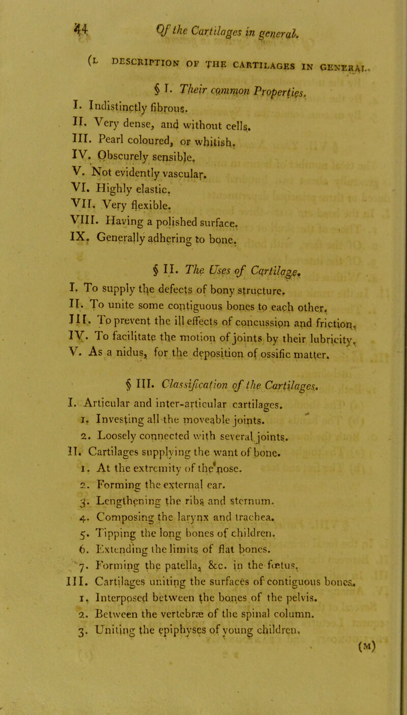 (l PESCJIIPTION OF THE CARTILAGES IN GENERj § r. Their cqmmon Properties. I. Indistinctly fibrous. II. Very dense, and without cells. III. Pearl coloured, or whitish, IV. Obscurely seiisibje. V. Not evidently vascular. VI. Highly elastic. VIT. Very flexible! VIII. Having a polished surface. IX. Generally adhering to bone. § II. The Uses of Cqrtilqge, I. To supply the defects of bony structure. II. To unite some contiguous bones to each other, J11. To prevent the ill effects of concussion and friction, ly. To facilitate the motion of joints by their lubricity, V. As a nidus, for the deposition of ossific matter. § III. ClassifLcaiion of I he Cartilages, I. Articular and inter-articular cartilages. 1. Investing all the moveable joints. 2. Loosely connected with several joints.. II. Cartilages supplying the want of bone. 1. At the extremity of thp'nose. 2. Forming the external ear. 3. Lengthening the ribs, and sternum. 4. Composing the larynx and trachea. 5. Tipping the long bones of children. 6. Extending the limitSi of flat bones. '7. Forming the patella, &c. in the fiRtus, III. Cartilages uniting the surfaces of contiguous bones, 1. Interppsed between ^he bones of the pelvis. 2. Between the vertebrre of the spinal column. 3. Uniting the epiphyses of young children.