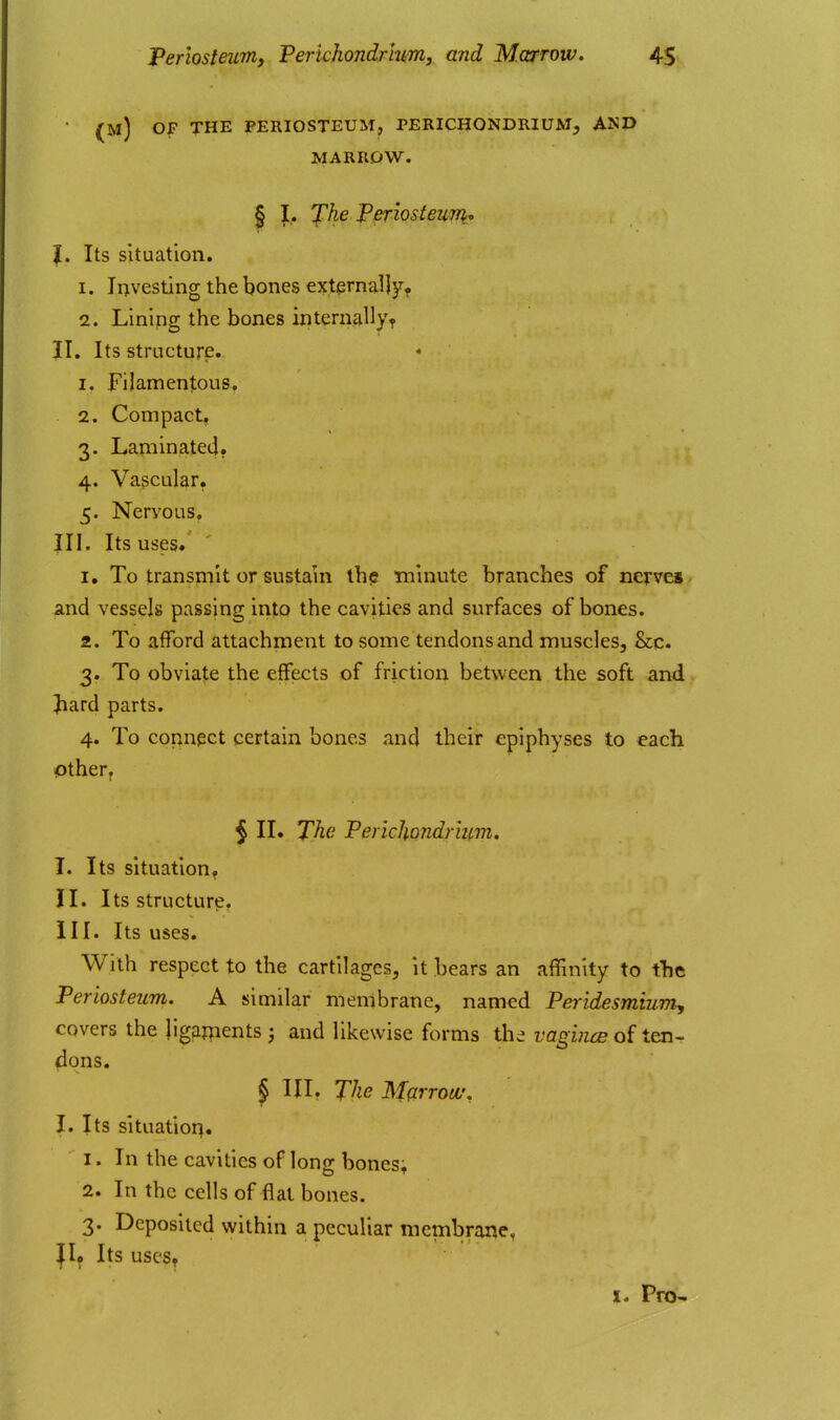 (m) of the periosteum, perichondrium, and MARROW. § I.. yAe PeriosteiiTTi, I. Its situation. 1. Investing the bones externally? 2. Lining the bones internallyT II. Its structure. 1. Filamentous, 2. Compact, 3. Laminatetl. 4. Vascular. 5. Nervous, III. Its uses* 1. To transmit or sustain th<s minute branches of nej-vei and vessels passing into the cavities and surfaces of bones. 2. To afford attachment to some tendons and muscles, &c. 3. To obviate the effects of friction between the soft and Jiard parts. 4. To connect certain bones and their epiphyses to each Other. $ II. The Perichondrium. I. Its situation^ II. Its structure, HI. Its uses. With respect to the cartilages, it bears an affinity to the Periosteum. A similar membrane, named Peridesmiumy covers the ligaments 5 and likewise forms the vagincB of ten- dons. § III. The Mffrrotv, I. Its situation. 1. In the cavities of long bones; 2. In the cells of flat bones. 3. Deposited within a peculiar membrane, |I^ Its USC'S^ I. Pro-