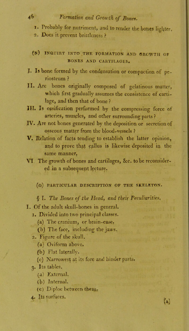4^ Tormation and Growth of Bonen. 1. Probably for nutriment, and to render the bones lighter, 2. Does it prevent brittlcness > (n) inquiry into the FpRMATION AND GRCWTII OP BONES AND CARTILAGES, J. Is bone formed by the condensation or compaction of pe- riosteum ? II. Arc bones originally composed of gelatinous matter, which first gradually assumes the consistence of carti- lage, and then that of bone ? III. Is ossification performed by the compressing force of arteries, musples, and other surrounding parts ? ^V. Are not bones generated by the deposition or secretion of osseous matter froni the bloodrvessels ? V. Relation of facts tending to establish the latter opinion, and to prove th^^ cp,llus is likewise deposited in the same manner, VI The growth of bones and cartilages, 8cc. to be reconsider- ed.in a subse^uept lecture. (o) PARTICULAR DESCRIPTION OF THE SKELETON. § I. The Bones of the Head, and theix Peculiarities, I. Of the adult skull-bones in general. 1. Divided into two principat classes. (a) The cranium, or brain-case. (b) The face, including the jaws. 2. Figure of the skull, (a) Oviform above, (b) Flat laterally. (c) Narrowest at Its fore and hinder parts, 3. Its tables, (a) External. (V) Infernal. (c) Diploe between lhei\^«