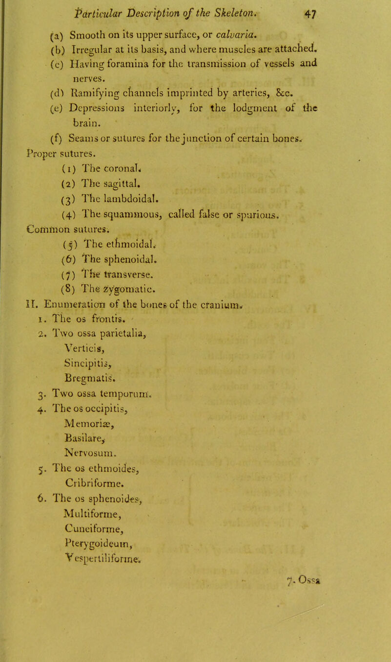 (a) Smooth on its upper surface, or caluaria, (b) Irregular at its basis, and where muscles are attached, (c) Having foramina for the transmission of vessels and nerves. (d) Ramifying cliannels imprinted by arteries. Sec. (e) Depressions interiorly, for the lodgment of the brain. (f) Seams or sutures for the junction of certain bones. Proper sutures. (1) The coronal* (2) The sagittal. (3) The lambdoidal. (4) The squammous, called false or spurious, Comtnon sutures. (5) The ethmoidal. (6) The sphenoidal. {')) The transverse. (8) The zygomatic. II. Enumeration of the bones of the cranium. 1. The OS frontts. 2. Two ossa parietalia, Verticis, Sinclpitij, Bregmatis. 3. Two ossa temponim. 4. The OS occipitis, M emorias, Basilare,- Nervosum. 5. The OS ethnioides, Cribriforme. 6. The OS sphenoide?, Multiforme, Cuneiforme, Pterygoideuin, Vespertiliforme. 7. Ohsz