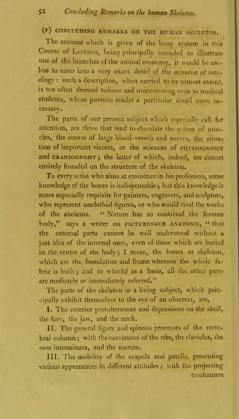 (P) CONCLUDING REMARKS ON THE HUMAN SKKLETON. 1 he account which is given of the bony system in this Course of Lectures, being principally intended to illustrate one of the branches of the animal economy, it w ould be use- less to enter into a very exact detail of the miniUice of ostc> ology : such a description, when carried to its utmost extent, is too often deemed tedious and uninteresting even to medical students, whose pursuits render a particular detail more ne- cessary. The parts of our present subject which especially call fur attention, are those that lend to elucidate the action of mus- cles, the course of large blood-vessels and nerves, the situa- tion of important viscera, or the sciences of physiognomy and CRANIOGNOMY J the latter of which, indeed, are almost entirely founded on the structure of the skeleton. To every artist who aims at eminence in his profession, some knowledge of the bones is indispensable j but this knowledge is more especially requisite for painters, engravers, and sculptors, who represent unclothed figures, or who would rival the works of the ancients. Nature has so contrived the human body, says a writer on picturesque anatomy,  that the external parts cannot be well understood without a just idea of the internal ones, even of those which are buried in the centre of the body; 1 mean, the bones or skeleton, which are the foundation and frame whereon the whole fa- bric is built; and to which,* as a basis, all the other parts are mediately or immediately referred. The parts of the skeleton in a living subject, which prin- cipally exhibit themselves to the eye of an observer, are, i. The exterior protuberances and depressions on the skull, the face, the jaw, and the neck. II. The general figure and spinous processes of the verte- bral column; with the curvatures of the ribs, the clavicles, the ossa innominata, and the sacrum. III. The mobility of the scapula and patella, presenting various appearances in different attitudes ^ with the projecting trochanters