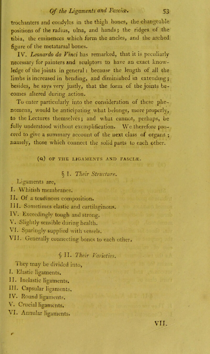 trochanters and condyles in the thigh bones, the changeable positions of the radius, ulna, and hands; the ridges of the tibia, the eminences which form the ancles, and the arched figure of the metatarsal bones. IV. Leonardo da Vinci has remarked, that it is peculiarly necessary for painters and sculptors to have an exact know- ledge of the joints in general : because the length of all the limbs is increased in bending, and diminished in extcndmg; besides, he says very justly, that the f orm of the joints be- comes altered during action. To enter particularly into the consideration of these phe- nomena, would be anticipating what belongs^ more properly^, to the Lectures themselves; and what cannot, perhaps, be fully understood without exemplification. We therefore pro- ceed to give a summary account of the next class of organs ; namely, those which connect the solid parts to each other. (q) op the ligaments and VASCIJE. § I. Their Siruchire, , Ligaments are, I. Whitish membranes. IL Of a tendinous composition. IIL Sometimes elastic and cartilaginous. IV. Exceedingly tough and strong. V. Slightly sensible durin<r health. VL Sj)aringly supplied with vessels. VIJ. Generally connecting bones to each others § II. Their Varieties. They may be divided into, I. Elastic ligaments. IL Inelastic ligaments. IIL Capsular ligaments. IV. Kound ligaments. V. Crucial ligaments. VI. Annular ligaments. VII.