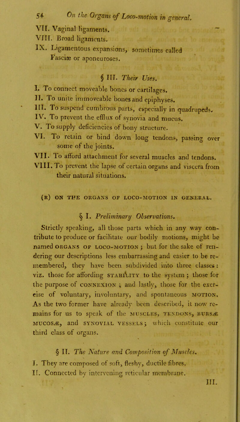 VII. Vaginal ligaments. '~ VIII. Broad 1 igamcnts. IX. L>gamentous expansions, sometimes calkd Fasciae or aponeuroses. § III. Their Uses. L To connect moveable bones or cartilages. II. To unite immoveable bones and epiphyses. HI. To suspend cumbrous parts, especially in quadrupeds* IV. To prevent the efflux of synovia and mucus. V. To supply deficiencies of bony structure. VI. To retain or bind down long tendons, passing over some of the joints. VII. To afford attachment for several muscles and tendons. VIII. To prevent the lapse of certain organs and viscera from their natural situations. (r) on the organs op loco-motion in general. § I. Preliminary Observations, Strictly speaking, all those parts which in any way con- tribute to produce or facilitate our bodily motions, might be named organs of loco-motion ; but for the sake of ren- dering our descriptions less embarrassing and easier to be re- membered, they have been subdivided into three classes: viz. those for affording stability to the systtm ; those for the purpose of connexion ; and lastly, those for the exer- cise of voluntary, involuntary, and spontaneous motion. As the two former have already been described, it now re- mains for us to speak of the muscles, tendons, rurs^ mucosa, and synovial vessels; which constitute our third class of organs. § It. The Nature and ConiposUion of Muscles, I. They are composed of soft, fleshy, ductile fibres. If. Connected by intervening reticular membrane. III.