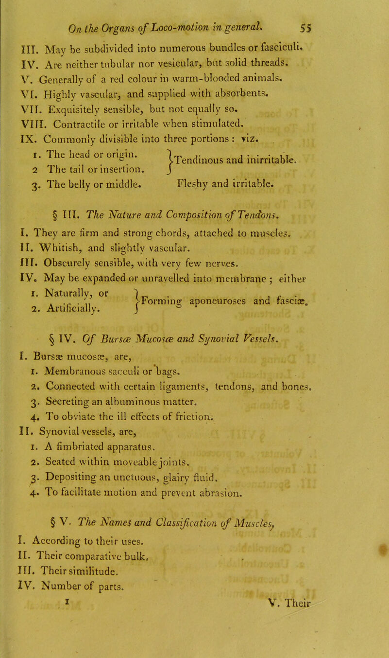 III. May be subdivided into numerous bundles or fasciculi, IV. Are neither tabular nor vesicular, but solid threads. V. Xjenerally of a red colour in warm-blooded animals. VI. Highly vascular, and supplied with absorbents. VII. Exquisitely sensible, but not equally so. Vni. Contractile or irritable when stimulated. IX. Commonly divisible into three portions : viz. r. The head or origin. It. j- 1 • ui VTendmous and mirritabic. 2 The tail or insertion. J 3. The belly or middle. Fleshy and irritable. § III. The Nature and Composition of Tendons. I. They are firm and strong chords, attached to muscles. II. Whitish, and slightly vascular. III. Obscurely sensible, with very few nerves. IV. May be expanded or unravelled into membrane ; either I. Naturally, or 2. Artificially. Forming aponeuroses and fasciae. § IV. Of Bursoe Mucosce and Synovial Vessels. I. Bursae mucosas, are, 1. Membranous sacculi or bags. 2. Connected with certain ligaments, tendons, and bones, 3. Secreting an albuminous matter. 4. To obviate the ill effects of friction. II. Synovial vessels, are, 1. A fimbriated apparatus. 2. Seated within moveable joints. ^. Depositing an unctuous, glairy fluid. 4. To facilitate motion and prevent abrasion. § V. The Names and Classification of Mzisdes^ I. According to their uses. II. Their comparative bulk, in. Their similitude. IV. Number of parts. 1 V. Their