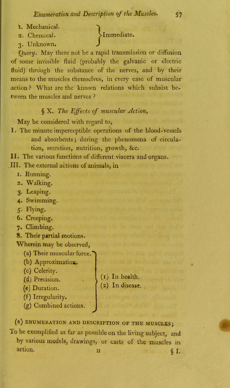 } \. Mechanical. 2. Chemical. ^Immediate. 3. Unknown. Quei-y» May there not be a fapid transmission or diffusion of some invisible fluid (probably the galvanic or electric fluid) through the substance of the nerves, and by their means to the muscles themselves, in every case of muscular action ? What are the known relations which subsist be- tween the muscles and nerves ? § X. The Effects of muscular Action, May be considered with regard to, I. The minute imperceptible operations of the blood-vessels and absorbents; during the phenomena of circula- tion, secretion, nutrition, growth, &c. II. The various functions of different viscera and organs. . III. The external actions of animals, in 1. Running. 2. Walking. 3. Leaping. 4. Swimming. 5. Flying. 6. Creeping. 7. Climbing. 8. Their partial motions. Wherein may be observed, (a) Their muscular force. (b) Approximatioa.. (c) Celerity. (d) Precision. (e) Duration. (f) Irregularity. (g) Combined actions. (1) In health. (2) In disease. (s) ENUMERATION AND DESCRIPTION OF THE MUSCLE?; To be exemplified as far as possible on the living subject, and by various models, drawings, or casts of the muscles in action. H § I.