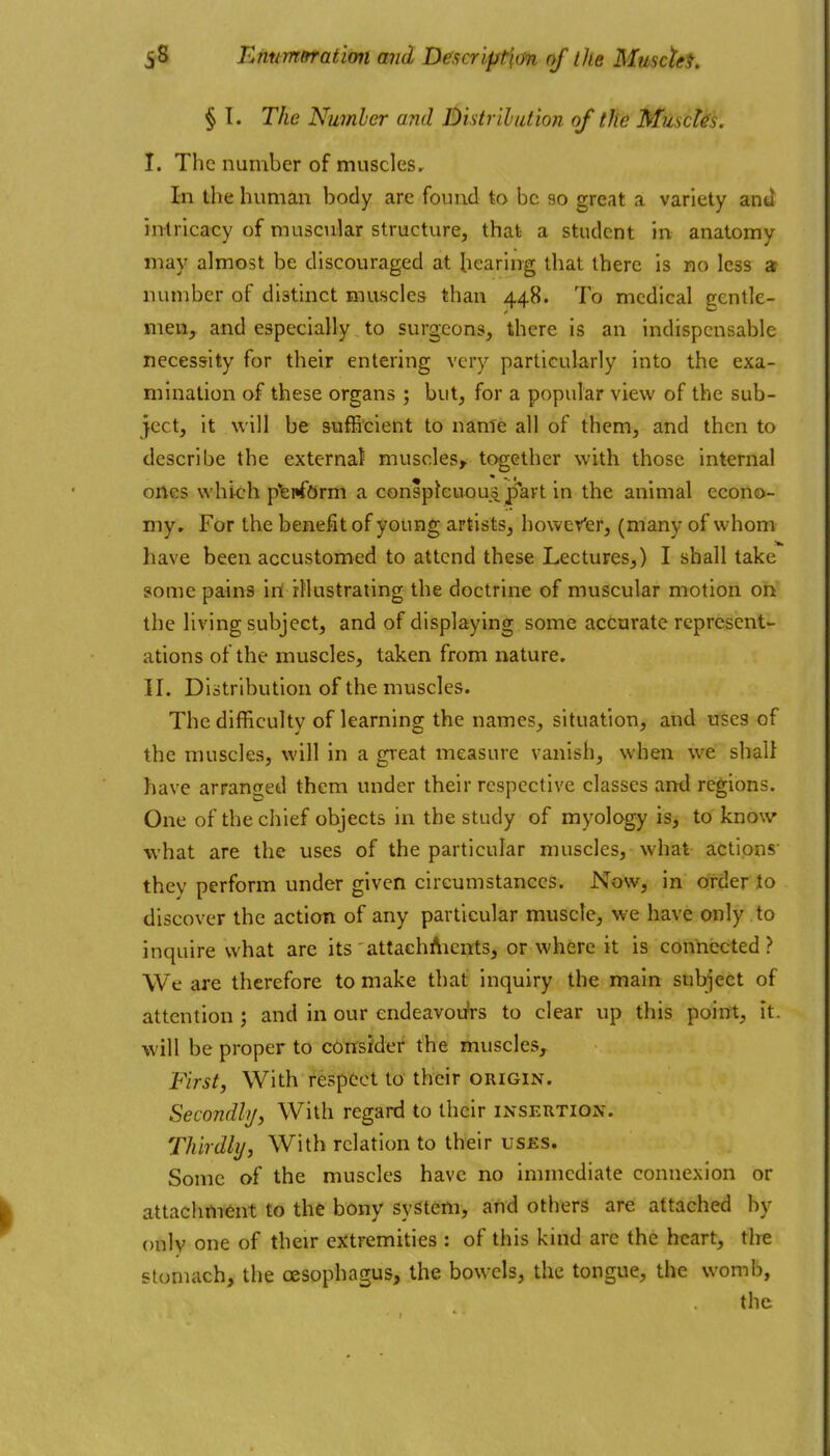 § I. The Nuinher and Distrilution of the Muscles. I. The number of musclesr In the human body are found to be so great a variety and intricacy of muscular structure, that a student in anatomy may almost be discouraged at hearing that there is no less a number of distinct muscles than 448. To medical gentle- meiiy and especially to surgeons, there is an indispensable necessity for their entering very particularly into the exa- mination of these organs ; but, for a popular view of the sub- ject, it will be sufficient to name all of them, and then to describe the external muscles, together with those internal ones which p'erfOrm a conspJeuou^^part in the animal econo- my. For the benefit of young artists, hower'er, (many of whom have been accustomed to attend these Lectures,) I shall take some pains in illustrating the doctrine of muscular motion on the living subject, and of displaying some accurate represent- ations of the muscles, taken from nature. II. Distribution of the muscles. The difficulty of learning the names, situation, and uses of the muscles, will in a great measure vanish, when we shall have arranged them under their respective classes antl regions. One of the chief objects in the study of myology is, to know what are the uses of the particular muscles, what actions' they perform under given circumstances. Now, in order to discover the action of any particular muscle, we have only to inquire what are its attachfticnts, or where it is connected? We are therefore to make that inquiry the main subject of attention ; and in our endeavoufrs to clear up this point, it. will be proper to c6irsrder the muscles. First, With respect to their origin. Secondly, With regard to their insertion. Thirdly, With relation to their uses. Some of the muscles have no immediate connexion or attachment to the bony system, and others are attached by only one of their extremities : of this kind are the heart, tire stomach, the oesophagus, the bowels, the tongue, the womb, the