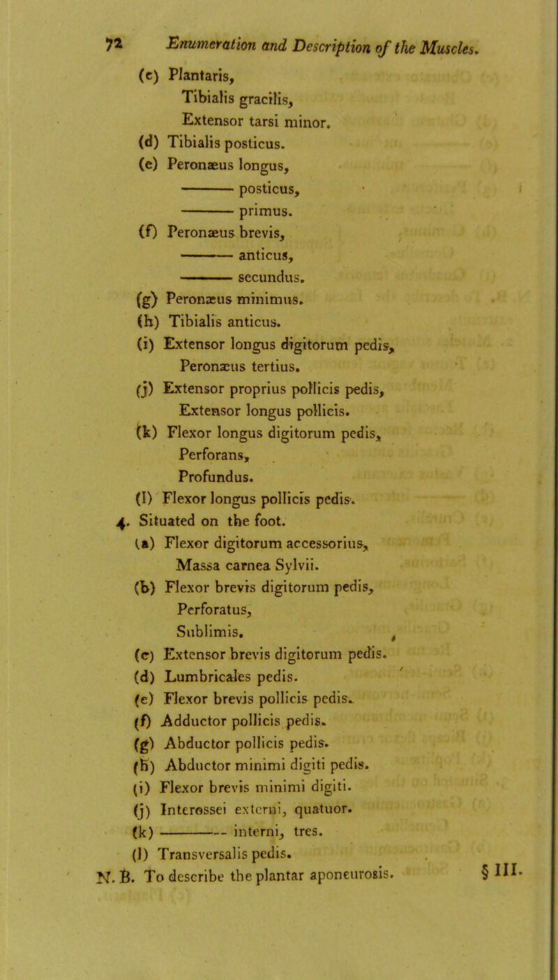 (c) Plantaris, Tibialis gracilis. Extensor tarsi minor. (d) Tibialis posticus. (e) Peronaeus longus, ——— posticus, primus. (f) Peronaeus brevis, anticus, —— secundus. (g) Peronaeus minimus, (h) Tibialis anticus. (i) Extensor longus digitorum pedis, Peronaeus tertius. (j) Extensor proprius poHicis pedis, Elxtensor longus pollicis. tic) Flexor longus digitorum pedis, Perforans, Profundus. (I) Flexor longus pollicis pedis. 4, Situated on the foot. (.a) Flexor digitorum accessoriu&, Massa carnea Sylvii. (b) Flexor brevts digitorum pedis, Perforatus, Sublimis, ^ (c) Extensor brevis digitorum pedis. (d) Lumbricales pedis. (e) Flexor brevis pollicis pedis.. (f) Adductor pollicis pedis. (g) Abductor pollicis pedis. (fe) Abductor minimi digiti pedis, (i) Flexor brevis minimi digiti. (j) Interossei extcrui, quatuor. (k) internij tres. (1) Transversalis pedis. N. B. To describe the plantar aponeurosis. § IH