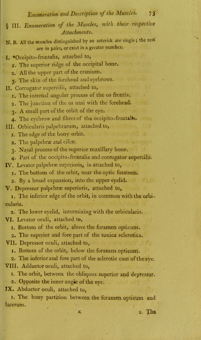 § III. Emmeration of the Muscles, ivith their respective Attachments. N. B. All the muscles distinguished by an asterisk are single; the rest are in pairs, or exist in a greater number. I. *Occlpito-frontalis, attached to, 1. The superior ridge of the occipital bone. 2. All the upper part of the cranium. 3. The skin of the forehead and eyebrows. II. Corrugator supercilii, attached to, 1. The internal angular process of the os frontis. 2. The junction of the os nasi with the forehead. 3. A small part of the orbit of the eye. 4. The eyebrow and fibres of the occipito-frontalts« HI. Orbicularis palpebrarum, attached to, 1. The edge of the bony orbit. 2. The palpebrse and ciliae. 3. Nasal process of the superior maxillary bone. 4. Part of the occipito-frontalis and corrugator supercilii. rV. Levator palpebrae superioris, is attached to, 1. The bottom of the orbit, near the optic foramen. 2. By a broad expansion, into the upper eyelid. V. Depressor palpebrae superioris, attached to, 1. The inferior edge of the orbit, in common with the orbi- cularis. 2. The lower eyelid, intermixing with the orbicularis. VI. Levator oculi, attached to, 1. Bottom of the orbit, above the foramen opticum. 2. The superior and fore part of the tunica sclerotica. VII. Depressor oculi, attached to, 1. Bottom of the orbit, below the foramen opticum. 2. The inferior and fore part of the sclerotic coat of the eye. VIII. Adductor oculi, attached to, 1. The orbit, between the obliquus superior and depressor. 2. Opposite the inner angle of the eye. IX. Abductor oculi, attached to, I. The bony partition between the foramen opticum and lacerum. K a. Xhft