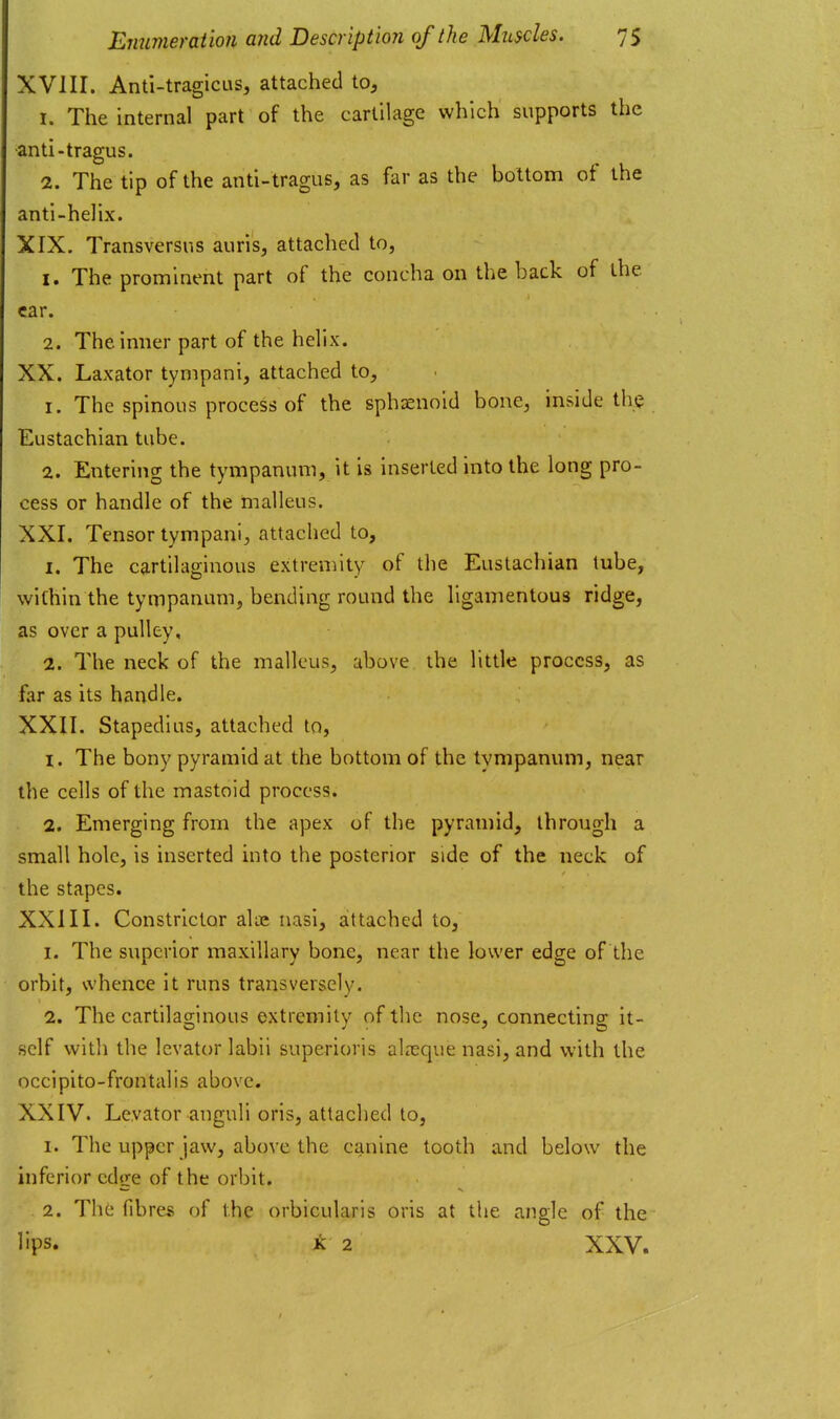 XVIII. Anti-tragicus, attached to, 1. The internal part of the cartilage which supports the -anti-tragus. 2. The tip of the antl-tragus, as far as the bottom of the anti-helix. XIX. Transversns auris, attached to, 1. The prominent part of the concha on the back of the car. 2. The inner part of the helix. XX. Laxator tympani, attached to, 1. The spinous process of the sphaenoid bone, inside the Eustachian tube. 2. Entering the tympanum, it is inserted into the long pro- cess or handle of the malleus. XXI. Tensor tympani, attached to, 1. The cartilaginous extremity of the Eustachian tube, within the tympanum, bending round the ligamentous ridge, as over a pulley, 2. The neck of the malleus, above the little process, as far as its handle. XXII. Stapedius, attached to, 1. The bony pyramid at the bottom of the tympanum, near the cells of the mastoid process. 2. Emerging from the apex of the pyramid, through a small hole, is inserted into the posterior side of the neck of the stapes. XXIII. Constrictor alue nasi, attached to, 1. The superior maxillary bone, near the lower edge of the orbit, whence it runs transversely. 2. The cartilaginous extremity of the nose, connecting it- self with the levator labii superioris alreque nasi, and with the occipito-frontalis above. XXIV. Levator anguli oris, attached to, 1. The upper jaw, above the canine tooth and below the inferior edge of the orbit. 2. The fibres of the orbicularis oris at the angle of the lips. K 2 XXV.