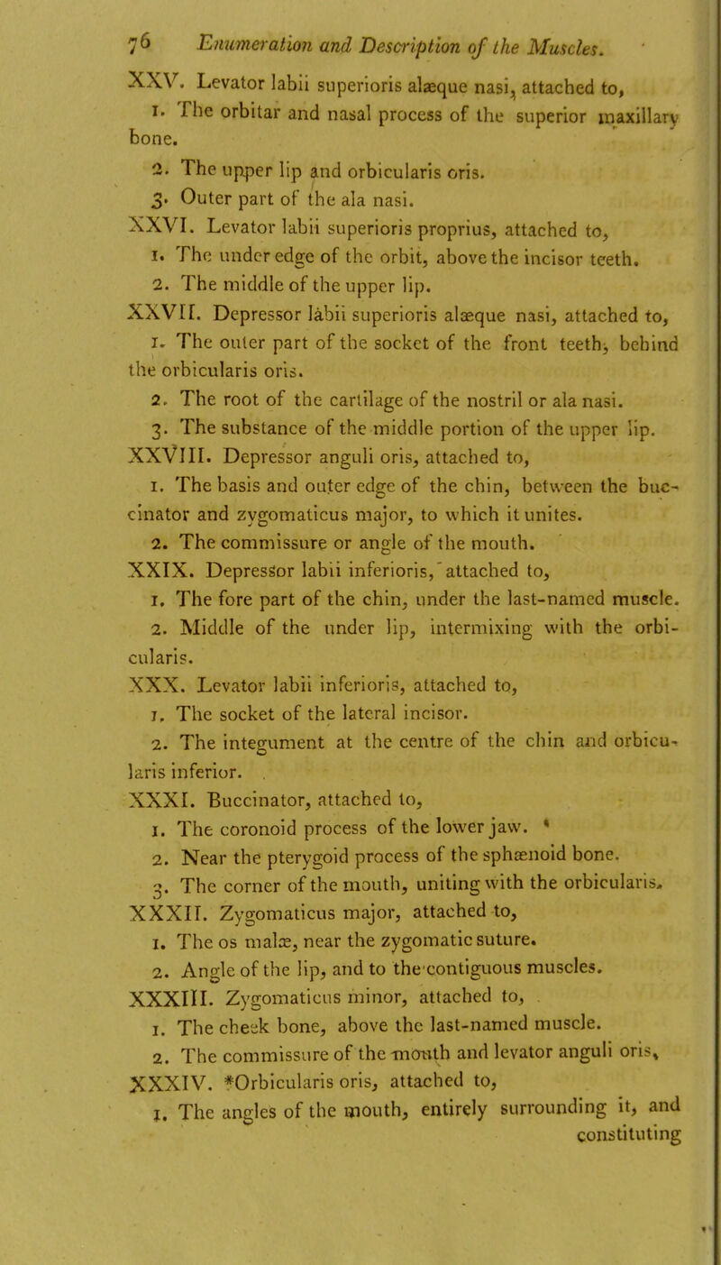 XXV. Levator labii superloris alaeque nasi, attached to, 1. The orbitar and nasal process of the superior maxillary bone. 2. The uptper lip and orbicularis oris. 3. Outer part of the ala nasi. XXVI. Levator labii superioris proprius, attached to, 1. The under edge of the orbit, above the incisor teeth. 2. The middle of the upper lip. XXVI[. Depressor labii superioris alaeque nasi, attached to, 1. The outer part of the socket of the front teethj behind the orbicularis oris. 2. The root of the cartilage of the nostril or ala nasi. 3. The substance of the middle portion of the upper lip. XXVIII. Depressor anguli oris, attached to, 1. The basis and outer edge of the chin, between the buc^ cinator and zygomaticus major, to which it unites. 2. The commissure or angle of the mouth. XXIX. Depressor labii inferioris,'attached to, 1. The fore part of the chin, under the last-named muscle. 2. Middle of the under lip, intermixing with the orbi- cularis. XXX. Levator labii inferioris, attached to, 1. The socket of the lateral incisor. 2. The integument at the centre of the chin and orbicu- laris inferior. XXXI. Buccinator, attached to, 1. The coronoid process of the lower jaw. « 2. Near the pterygoid process of the sphoenoid bone. 3. The corner of the mouth, uniting with the orbicularis, XXXII. Zygomaticus major, attached to, 1. The OS malre, near the zygomatic suture. 2. Angle of the lip, and to thccontiguous muscles. XXXIII. Zygomaticus minor, attached to, 1. The cheek bone, above the last-named muscle. 2. The commissure of themO^th and levator anguh oris, XXXIV. *Orbicularis oris, attached to, J. The angles of the mouth, entirely surrounding it, and constituting