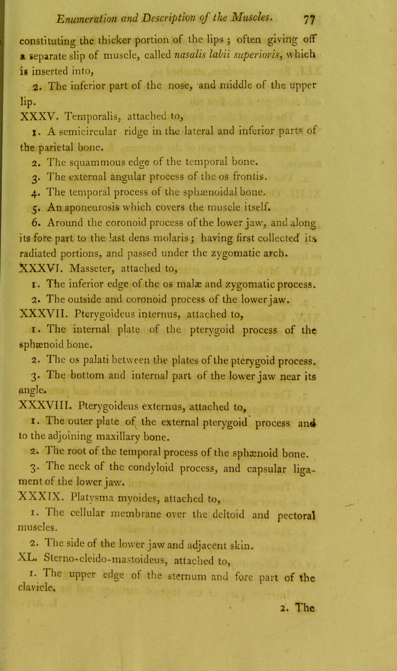 constituting the thicker portion of the lips ; often giving off a separate slip of muscle, called nasalis labii superiorisy which ig inserted into, 2. The inferior part of the nose, and middle of the upper lip. XXXV. Temporalis, attached to, J. A semicircular ridge in the lateral and inferior parts of the parietal bone. 2. The squammous edge of the temporal bone. 3. The external angular process of the os frontis. 4. The temporal process of the sphaenoidal bone. 5. An aponeurosis which covers the muscle itself, 6. Around the coronoid process of the lower jaw, and along its fore part to the last dens molarls; having first collected its radiated portions, and passed under the zygomatic arch. XXXVI. Masseter, attached to, 1. The inferior edge of the os malas and zygomatic process. 2. The outside and coronoid process of the lower jaw. XXXVII. Pterygoidcus internus, attached to, 1. The internal plate of the pterygoid process of the gphaenoid bone. 2. The OS palati between the plates of the pterygoid process. 3. The bottom and internal part of the lower jaw near its angle. XXXVIII. Pterygoidcus externus, attached to, 1. The outer plate of the external pterygoid process and to the adjoining maxillary bone. 2. The root of the temporal process of the sphsenoid bone. -2. The neck of the condylpid process, and capsular liga- ment of the lower jaw. XXXIX. Platysma myoides, attached to, 1. The cellular membrane over the deltoid and pectoral muscles. 2. The side of the lower jaw and adjacent skin. XL. Stcrno-cleido-mastoideus, attached to, I. The upper edge of the sternum and fore part of the clavicle,