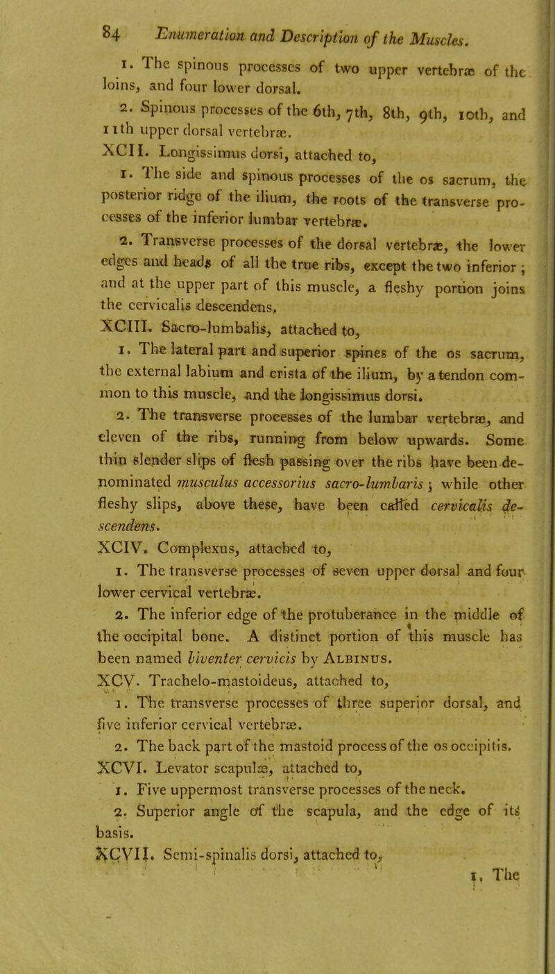 1. The spinous processes of two upper vertebra of the loins, and four lower dorsal. 2. Spinous processes of the 6th, 7th, 8th, 9th, loth, and nth upper dorsal vertebrze. XCH. Longissiimis dorsi, attached to, I. The side and spinous processes of the os sacrum, the posterior ridge of the ilium, the roots of the transverse pro- cesses of the inferior lumbar vertebra. a. Transverse processes of the dorsal vertebrje, the lower edges and head* of all the true ribs, except the two inferior ; and at the upper part of this muscle, a fleshy portion joins the cervlcalis descendens, XCIII, Sa<:ro-lumbalis, attached to, 1. The lateral part and superior spines of the os sacrum, the external labium and crista of the ilium, by a tendon com- mon to this muscle, and the Jongissimus dorsi. 2. The transverse processes of the lumbar vertebraEs, and eleven of the ribs, runnin-g from below upwards. Some thin slender slips of fksh passing over the ribs have been de- nominated musculus accessorius sacro-lumharis j while other fleshy slips, above these, have been called cervlcalis de- scendens. XCIV. Complexus, attached to, 1. The transverse processes of seven upper dorsal and four lower cervical vertebrae. 2. The inferior edge of the protuberance in the middle of the occipital bone. A distinct portion of this muscle has been named hiventer cervicis by Albinus. XCV- Trachelo-mastoideus, attached to, 1. The transverse processes of three superior dorsal, and five inferior cervical vertebrae. 2. The back p^rt of the mastoid process of the os occipitis. XCVI. Levator scapuls, attached to, 1. Five uppermost transverse processes of the neck. 2. Superior angle of the scapula, and the edge of it^ basis. KCVIJ. Scmi-spinalis dorsi, attached to,, |, The