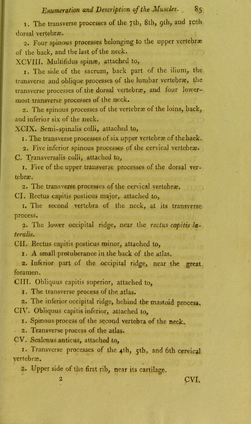 1. The transverse proeesses of the 7th, 8th, glh, and loth tlorsal vertebra. 2. Four spinous processes belonging to the upper vertebrae of the back, and the last of the neck. XCVIII. Multifidus spin£E, attached to, 1. The side of the sacrum, back part of the ilium, the transverse and oblique processes of the lumbar vertebrae, the transverse processes of the dorsal vertebras, and four lower- most transverse processes of the neck. 2. The spinous processes of the vertebrae of the loins, back, and inferior six of the neck. XCIX. Semi-spinalis colli, attached to, 1. The transverse processes of six upper vertebrae of the back. 2. Five inferior spinous processes of the cervical vertebrae. C, Transversalis colli, attached to, 1. Five of the upper transverse processes of the dorsal ver- tebrae. 2. The transverse processes of the cervical vertebrae. CI. Rectus capitis posticus major, attached to, 1. The second vertebra of the neck, at its transverse process. 2. The lower occipital ridge, near the rectus capitis la- teralis. Oil. Rectus capitis posticus minor, attached to, 1. A small protuberance in the back of the atlas, 2. Inferior part pf the occipital ridge, near the great, foramen. cm. Obliquus capitis superior, attached to, J. The transverse process of the atlas. 2. The inferior occipital ridge, behind the mastoid process, CIV. Obliquus ca,pitis inferior, attached to, I. Spinous process of the second vertebra of the neck, - 2. Transverse process of the atlas. GV. Scalenus anticus, attached to, 1. Transverse processes of the 4th, 5th, and 6th cervic^J vertebrae. 2. Upper side of the first rib, near its cartilage. 2 PVI.