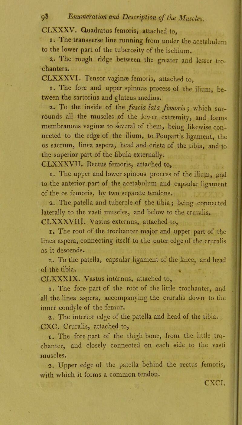 CLXXXV. Quadratus femoris, attached to, 1. The transverse line running from under the acetabulum to the lower part of the tuberosity of the ischium. 2. The rough ridge between the greater and lesser tro- chanters. CLXXXVI. Tensor vaginae femorls, attached to, 1. The fore and upper spinous process of the ilium, be- tween the sartorius and gluteus medius, 2. To the inside of the fascia lata femorls; which sur- rounds all the muscles of the lower extremity, and forms membranous vaginae to several of them, being likewise con- nected to the edge of the ilium, to Poupart's ligament, the OS sacrum, linea aspera, head and crista of the tibia, and to the superior part of the fibula externally. CLXXXVII. Rectus femoris, attached to, 1. The upper and lower spinous process of the iliuin, find to the anterior part of the acetabulum and capsular ligament of the OS femoris, by two separate tendons. 2. The patella and tubercle of the tibia j being conriected laterally to the vasti muscles, and below to the cruralis. CLXXXVIII. Vastus externus, attached to, 1. The root of the trochanter major and upper part of the linea aspera, connecting itself to the outer edge of the cruralis as it descends. 2. To the patella, capsular ligament of the knee, and head of the tibia. CLXXXIX. Vastus internus, attached to, 1. The fore part of the root of the little trochanter, and all the linea aspera, accompanying the cruralis down to the inner condyle of the femur. 2. The interior edge of the patella and head of the tibia. CXC. Cruralis, attached to, 1, The fore part of the thigh bone, from the little tro- chanter, and closely connected on each side to the vasli muscles. 2. Upper edge of the patella behind the rectus femoris, with which it forms a common tendon. CXCI.