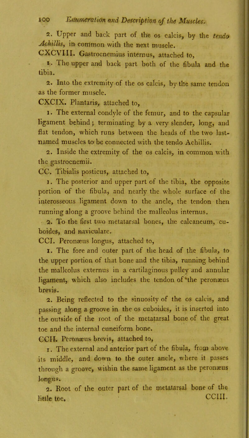 2. Upper and back part of the os calcis, by the te?ido Achillis, in common with the next muscle. CXCVIII. Gastrocnemius internus, attached to, 1. The upper and back part both of the fibula and the tibia. 2. Into the extremity of the os calcis, by the same tendon as the former muscle. CXCIX. Plantaris, attached to, 1. The external condyle of the femur, and to the capsular ligament behind; terminating by a very slender, long, and flat tendon, which runs between the heads of the two last- named muscles to be connected with the tendo Achillis. 2. Inside the extremity of the os calcis, in common with the gastrocnemii. CC. Tibialis posticus, attached to, 1. The posterior and upper part of the tibia, the opposite portion of the fibula, and nearly the whole surface of the interosseous ligament down to the ancle, the tendon then running along a groove behind the malleolus internus. 2. To the first two metatarsal bones, the calcaneum, cu- boides, and naviculare. CCI. Peronjeus longlis, attached to, 1. The fore and outer part of the head of the fibula, to the upper portion of that bone and the tibia, running behind the malleolus externus in a cartilaginous pulley and annular ligament, which also includes the tendon of ^the peronasus b re vis. 2. Being reflected to the sinuosity of the os calcis, and passing along a groove in the os cuboides, it is inserted into the outside of the root of the metatarsal bone of the great toe and the internal cuneiform bone. ecu. Pcronaeus brevis, attached to, 1. The external and anterior part of the fibula, fropi above its middle, and down to the outer ancle, where it passes through a groove, within the same ligament as the peronaeus longus. 2. Root of the outer part of the metatarsal bone of the little toe. CCIII.
