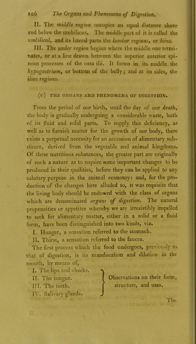 II. The middle region occupies an equal distance above and below the umbilicus. The middle part of it is called the vmhilical, and its lateral parts the lumbar regions, or loins. III. The under region begins where the middle one termi- nates, or at a line drawn between the superior anterior spi- nous processes of the ossa ilii. It forms in its middle the hypogastriumy or bottom of the belly j and at its sides^ the iliac regions. (u) THE ORGANS AND PHENOMENA OF DIGESTION. From the period of our birth, until the day of our death, the body is gradually undergoing a considerable waste, both of its fluid and solid parts. To supply this deficiency, as well as to furnish matter for the growth of our body, there exists a perpetual necessity for an accession of alimentary sub- stance, derived from the vegetable and animal kingdoms. Of these nutritious substances, the greater part are originally of such a nature as to require some important changes to be produced in their qualities, before they can be applied to any salutary purpose in the animal economy; and, for the pro- duction of the changes here alluded to, it was requisite that the living body should be endowed with the class of organs which are denominated organs of digestion. The natural propensities or appetites whereby we are irresistibly impelled to seek for alimentary matter, either in a solid or a fluid form, have been distinguished into two kinds, viz. I. Hunger, a sensation referred tathe stomach.. II. Thirst, a sensation referred to the fauces. The first process which the food undergoes, previously to that of digestion, is its manducation and dilution in the mouth, by means of, I. The lips and cheeks. ir. The tongue. f Observations on their form, nr. The teeth. | structure, and uses. ]\^ Salivary glands. J The