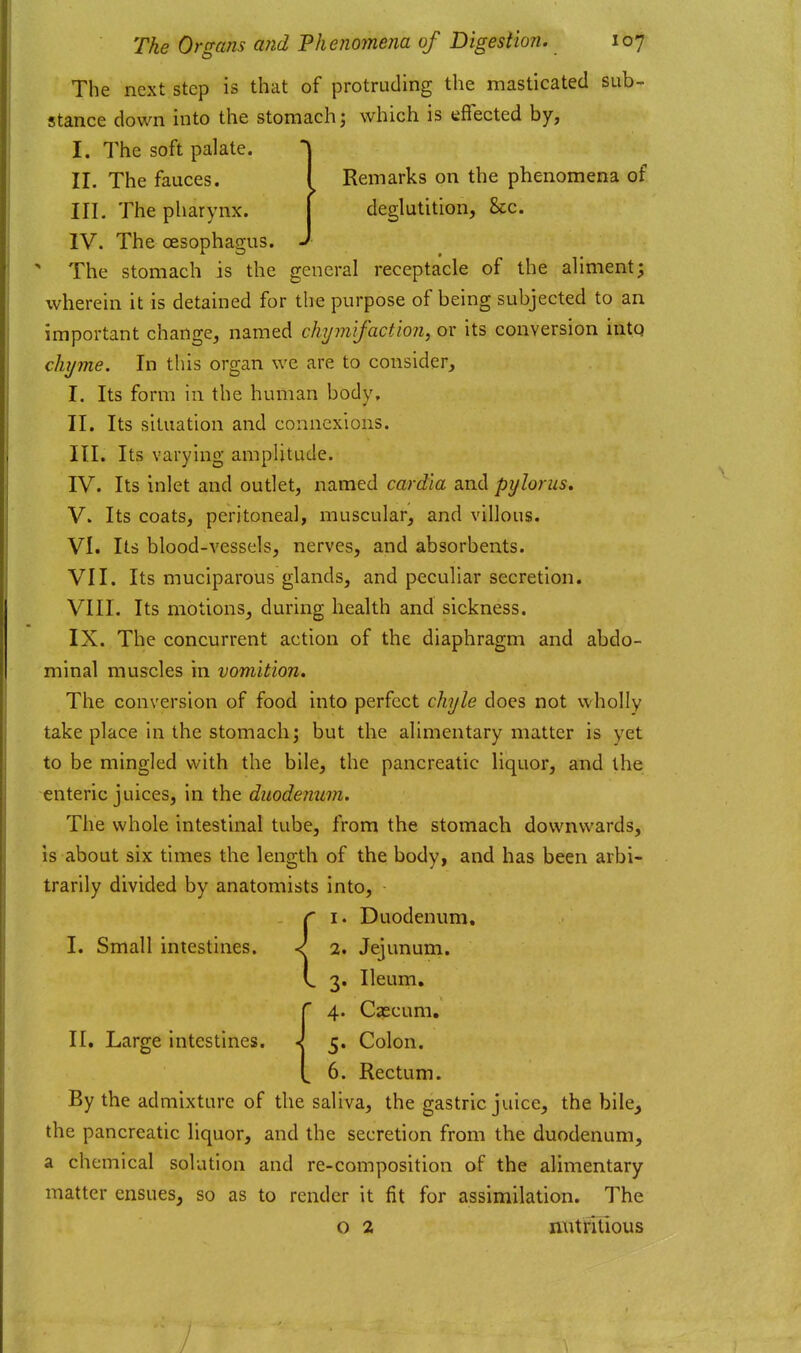The next step is that of protruding the masticated sub- stance down into the stomach; which is effected by, I. The soft palate. j II. The fauces. I Remarks on the phenomena of III. The pharynx. | deglutition, &c. IV. The oesophagus. J ' The stomach is the general receptacle of the aliment; wherein it is detained for the purpose of being subjected to an important change, named chymifaction, or its conversion into chyme. In this organ we are to consider, I. Its form in the human body, II. Its situation and connexions. III. Its varying amplitude. IV. Its inlet and outlet, named cardia and pylorus, V. Its coats, peritoneal, muscular, and villous. VI. Its blood-vessels, nerves, and absorbents. VII. Its muciparous glands, and peculiar secretion. VIII. Its motions, during health and sickness. IX. The concurrent action of the diaphragm and abdo- minal muscles in vomition. The conversion of food into perfect chyle does not wholly take place in the stomach; but the alimentary matter is yet to be mingled with the bile, the pancreatic liquor, and the enteric juices, in the duodenum. The whole intestinal tube, from the stomach downwards, is about six times the length of the body, and has been arbi- trarily divided by anatomists into, I. Duodenum, I. Small intestines. ^ 2. Jejunum. 3. Ileum, 4. Cascum, 5. Colon. 6. Rectum. By the admixture of the saliva, the gastric juice, the bile^ the pancreatic liquor, and the secretion from the duodenum, a chemical solution and re-composition of the alimentary matter ensues, so as to render it fit for assimilation. The o 2 nutritious II, Large intestines.
