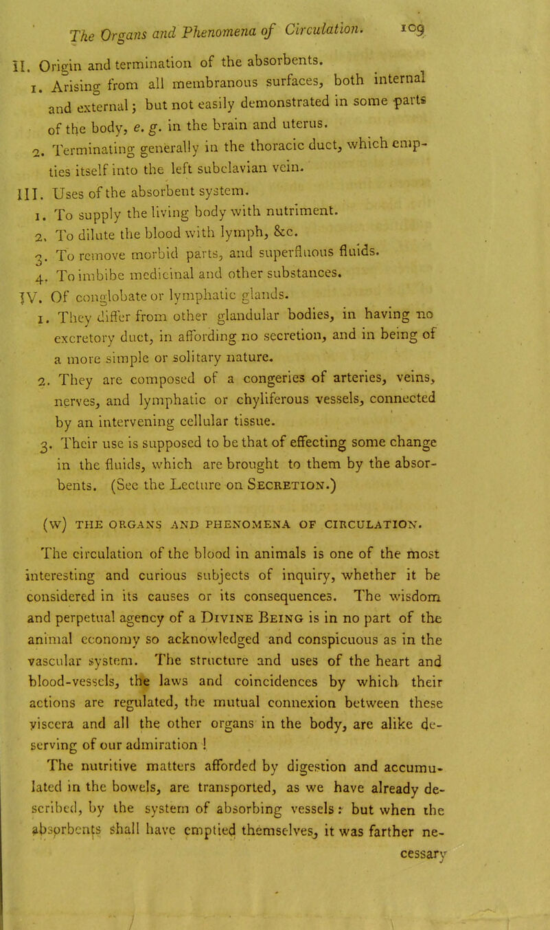 il. Origin and termination of the absorbents. I. Arising from all membranous surfaces, both internal and external; but not easily demonstrated in some parts of the body, e. g. in the brain and uterus. 0. Terminating generally in the thoracic duct, which emp- ties itself into the left subclavian vein. III. Uses of the absorbent system. 1. To supply the living body with nutriment. 2. To dilute the blood with lymph, &c. To remove morbid parts, and superfluous fluids. 4. To imbibe medicinal and other substances. ]V. Of conglobate or lymphatic glands. 1. They differ from other glandular bodies, in having no excretory duct, in affording no secretion, and in being of a more simple or solitary nature. 2. They are composed of a congeries of arteries, veins, nerves, and lymphatic or chyliferous vessels, connected by an intervening cellular tissue. 3. Their use is supposed to be that of effecting some change in the fluids, which are brought to them by the absor- bents. (See the Lecture on Secretion.) (w) THE ORGANS AND PHENOMENA OF CIRCULATION. The circulation of the blood in animals is one of the most interesting and curious subjects of inquiry, whether it be considered in its causes or its consequences. The wisdom and perpetual agency of a Divine Being is in no part of the animal economy so acknowledged and conspicuous as in the vascular system. The structure and uses of the heart and blood-vessels, the laws and coincidences by which their actions are regulated, the mutual connexion between these yiscera and all the; other organs in the body, are alike de- serving of our admiration ! The nutritive matters afforded by digestion and accumu- lated in the bowels, are transported, as we have already de- scribed, by the system of absorbing vessels: but when the absorbents shall have emptied themselveSj it was farther ne- cessary /