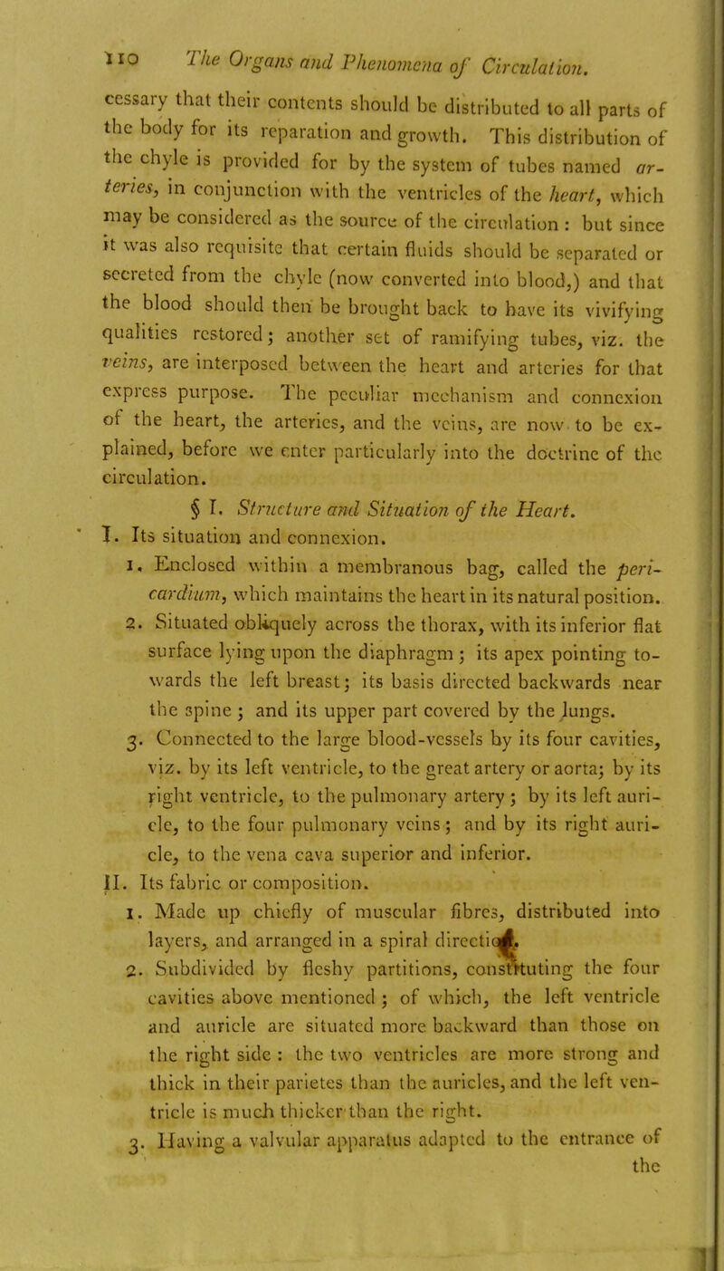 ccssary that their contents should be distributed to all parts of the body for its reparation and growth. This distribution of the chyle is provided for by the system of tubes named ar- term, in conjunction with the ventricles of the heart, which may be considered as the source of the circulation : but since it was also requisite that certain fluids should be separated or secreted from the chyle (now converted into blood,) and that the blood should then be brought back to have its vivifying qualities restored; another set of ramifying tubes, viz. the veins, are interposed between the heart and arteries for that express purpose. The peculiar mechanism and connexion of the heart, the arteries, and the veins, are now. to be ex- plained, before we enter particularly into the doctrine of the circulation. § T. Structure arid Situation of the Heart. I. Its situation and connexion. I, Enclosed within a membranous bag, called the peri- cardium, which maintains the heart in its natural position. ?. Situated obliquely across the thorax, with its inferior flat surface lying upon the diaphragm ; its apex pointing to- wards the left breast; its basis directed backwards near the spine; and its upper part covered by the lungs. 3. Connected to the large blood-vessels by its four cavities, viz. by its left ventricle, to the great artery or aorta; by its right ventricle, to the pulmonary artery ; by its left auri- cle, to the four pulmonary veins; and by its right auri- cle, to the vena cava superior and inferior. II. Its fabric or composition. 1. Made up chiefly of muscular fibres, distributed into layers,, and arranged in a spiral directiqA, 2. Subdivided by fleshy partitions, consotuting the four cavities above mentioned ; of which, the left ventricle and auricle are situated more backward than those on the right side : the two ventricles are more strong and thick in their parietes than the auricles, and the left ven- tricle is much thicker than the right. 3. Having a valvular apparatus adapted to the entrance of the ^