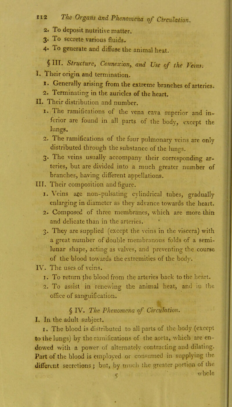 2. To deposit nutritive matter. 3. To secrete various fluids. 4* To generate and diffuse the animal heat. § III. Structure^ Connexion^ and Use of the Veins: I. Their origin and termination. 1. Generally arising from the extreme branches of arteries. 2. Terminating in the auricles of the heart. II. Their distribution and number. 1. The ramifications of the vena cava superior and in- ferior are found in all parts of the body, except the lungs. 2. The ramifications of the four pulmonary veins are only distributed through the substance of the lunas. 3. The veins usually accompany their corresponding ar- teries, but are divided into a much greater number of branches, having different appellations. III. Their composition and figure. 1. Veins ace non-pulsating cylindrical tubes, gradually enlarging in diameter as they advance towards the heart. 2. Composed of three membranes, which are more thin and delicate than in the arteries. 3. They are supplied (except the veins in the viscera) with a great number of double membranous folds of a semi- lunar shape, acting as valves, and preventing the course of the blood towards the extremities of the body. IV. The uses of veins. 1. To return the blood from the arteries back to the heart. 2. To assist in renewing the animal heat, and in the office of sanguification. § IV. The Fhenoviena of Circuhtion. I. In the adult subject. I. The blood is distributed to all parts of the body (except to the lungs) by the ramifications of the aorta, which are en- dowed with a power of alternately contracting and dilating. Part of the blood is employed or coupumcd in supplying the different secretions; but, by tunc]* the o;rrntcr portion of the c whole