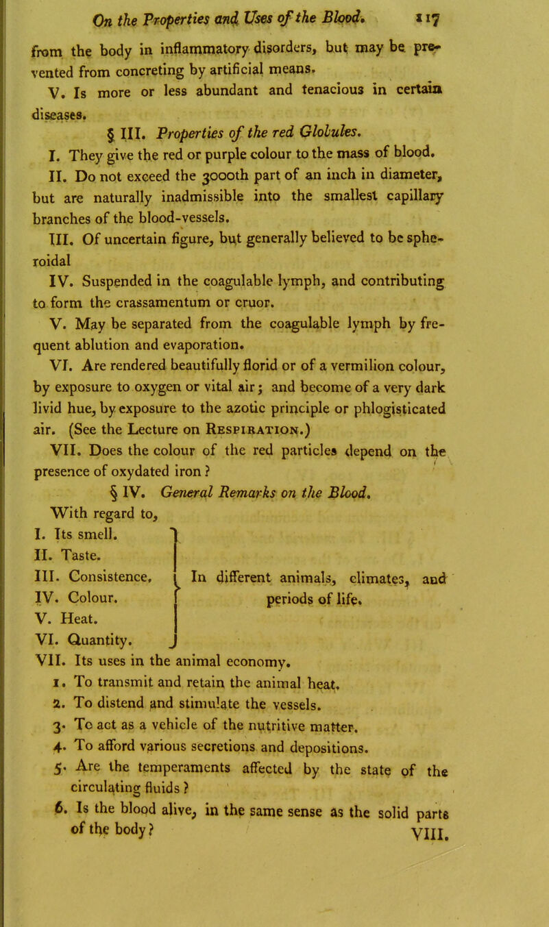 from the body in inflammatory disorders, hut; may be pre- vented from concreting by artificial means. V. Is more or less abundant and tenacious in certjoa diseases. § III. Properties of the red Gloluhs, I. They give the red or purple colour to the mass of blood. II. Do not exceed the 3000th part of an inch in diameter, but are naturally inadmissible into the smallest capillary branches of the blood-vessels. TII. Of uncertain figure, bv^t generally believed to be sphe* roidal IV. Suspended in the coagulable lymph, and contributing to form the crassamentum or cruor. V. May be separated from the coagulable lymph by fre- quent ablution and evaporation. VI. Are rendered beautifully florid or of a vermilion colour, by exposure to oxygen or vital air; and become of a very dark livid hue, by exposure to the azotic principle or phlogisticated air. (See the Lecture on Respiration.) VII. Does the colour of the red particles depend on the presence of oxydated iron ? § IV. General Remarks on the Blood, With regard to, I. Its smell. II. Taste. III. Consistence, IV. Colour. V. Heat. VI. Quantity. VII. Its uses in the animal economy, I. To transmit and retain the animal heat, a. To distend and stimulate the vessels. 3. To act as a vehicle of the nutritive matter. 4. To afford Vjirious secretions and depositions. 5. Are the temperaments affected by the state of the circulating fluids ? 6. Is the blood alive, in the same sense as the solid parts of the body? VIII, In different animals, climates, and periods of lifp.