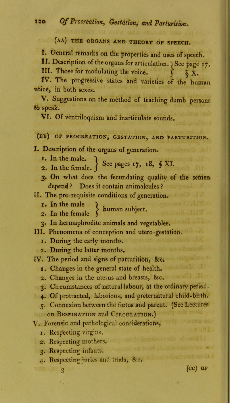 Of Procreation^ GestdHon, and Parturition. (aa) the organs and theory of speech. i. Genml fettiarks on the properties and uses of speech. II. Descriptionof the organs for articulation. |See page 17, III. Those for modulating the voice. J | X. IV. The progressive states and varieties of the human v6ice, in both sexes. V. Suggestions on the method of teaching dumb persons to speak. VI. Of ventriloquism and inarticulate sounds. (bb) of procreation, gestation, and parturitioi?. I. Description of the organs of generation. 1. In the male. ) 2. In the female. 1 S«P»g'7' '»> « Xf. 3. On what does the fecundating quality of the semerv depend ? Does it contain animalcules ? II. The pre-requisite conditions of generation. X. In the male 2. In the female 3. In hermaphrodite animals and vegetables. 1. During the early months. 2. During the latter months, IV. The period and signs of patturition. Sec, 1. Changes in the general state of health. 2. Changes in the uterus and breasts, &c. 3. Circumstances of natural labour, at the ordinarv' period. 4. Of protracted, laborious, and preternatural child-birth. 5. Connexion between the foetus and parent. (See Lectures on Respiration and CiRCULAtiON.) V. Forensic and pathological considerations, 1. Resp'ecting virgins. 2. Respecting mothers, 3. Respecting infants. 4. Respecting juries and trials, &c, 3 (cc) \ human subject.